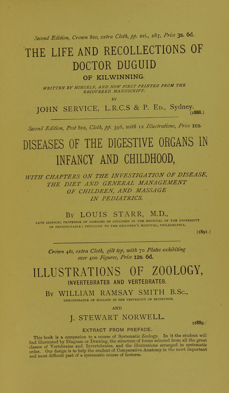 Second Edition, Crown 8w, extra Cloth, pp. xvi., 287, Price 3s. 6d. THE LIFE AND RECOLLECTIONS OF DOCTOR DUGUID OF KILWINNING. WRITTEN BY HIMSELF, AND NOW FIRST PRINTED FROM THE RECOVERED MANUSCRIPT. BY JOHN SERVICE, L.R.C.S & P. Ed., Sydney (1888. Second Edition, Post 2,vo, Cloth, pp. 396, with 12 Illustrations, Price lOS- DISEASES OF THE DIGESTIVE ORGANS IN INFANCY AND CHILDHOOD, WITH CHAPTERS ON THE INVESTIGATION OF DISEASE, THE DIET AND GENERAL MANAGEMENT OF CHILDREN, AND MASSAGE IN PEDIATRICS. By LOUIS STARR, M.D., THE UNIVERSn .DELFHIA. (189I. LATE CLINICAL PROFESSOR OF DISEASES OF CHILDREN IN THE HOSPITAL OF THE UNIVERSITY OF PENNSYLVANIA ; PHYSICIAN TO THE CHILDREN'S HOSPITAL, PHILADELPHIA. Crown ^to, extra Cloth, gilt top, with 70 Plates exhibiting over 400 Figures, Price I2S. 6d. ILLUSTRATIONS OF ZOOLOGY, INVERTEBRATES AND VERTEBRATES. By WILLIAM RAMSAY SMITH B.Sc, DEMONSTRATOR OF ZOOLOGY IN THE UNIVERSITY OF EDINBURGH. AND T. STEWART NORWELL. 11889.: EXTRACT FROM PREFACE. This book is a companion to a course of Systematic Zoology. In it the student will find illustrated by Diagram or Drawing, the structure of forms selected from aU the great classes of Vertebrates and Invertebrates, and the illustrations arranged m systematic order. Our design is to help the student of Comparative Anatomy in the mopt important and most difficult part of a systematic course of lectures.