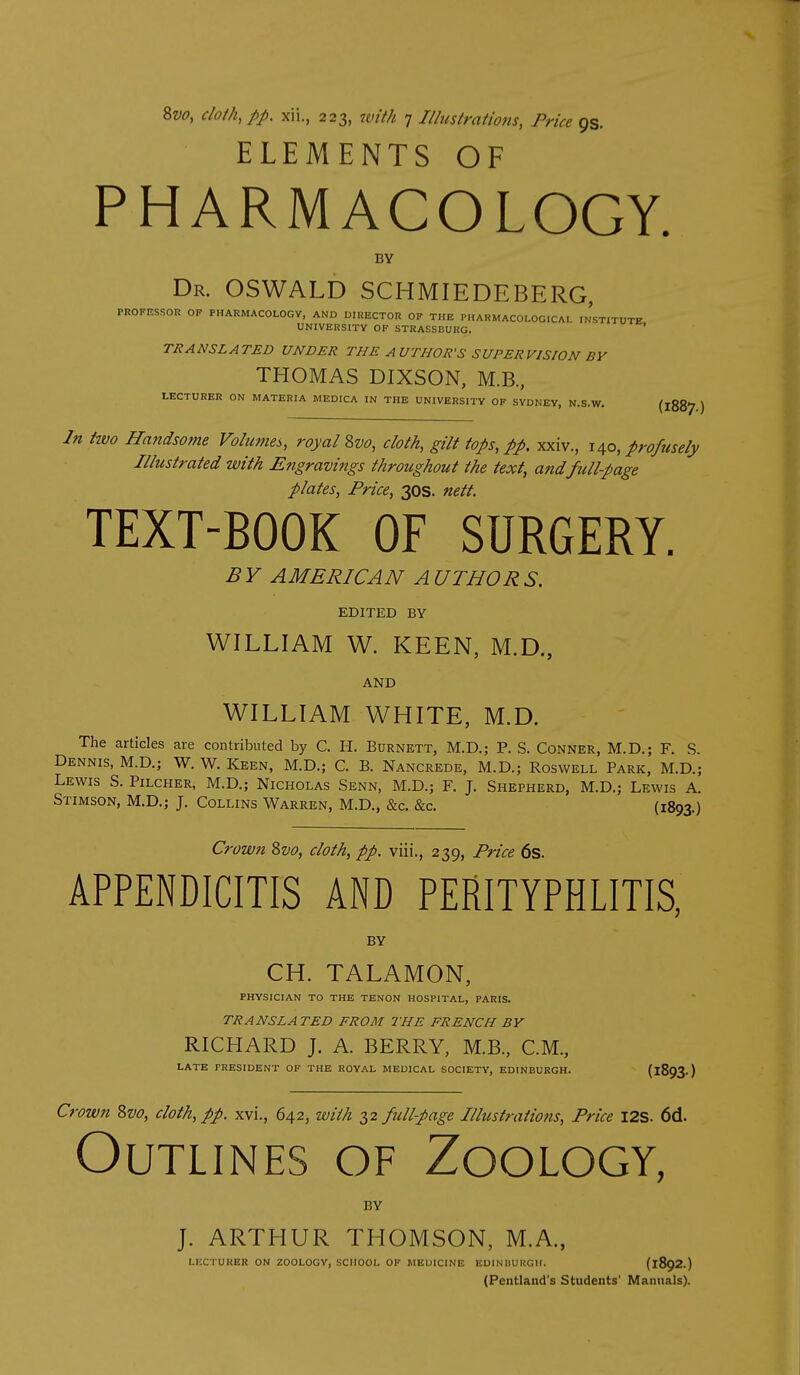 Bvo, cloih^pp. xii., 223, with 7 Illustrations, Price ps. ELEMENTS OF PHARMACOLOGY. BY Dr. OSWALD SCHMIEDEBERG, PROFESSOR OF PHARMACOLOGV, AND DIRECTOR OF THE PHARMACOLOGICAI iJsTITUTE UNIVERSITY OF STRASSBUKG. ' TRANSLATED UNDER THE AUTHOR'S SUPERVISION BY THOMAS DIXSON, M.B., LECTURER ON MATERIA MEDICA IN THE UNIVERSITY OF SYDNEY, N.S.W. {iZZ'J ) In ttvo JIa?idsome Volumes, royal 2>vo, cloth, gilt tops, pp. xxiv., 1^0, profusely Illustrated with Engravings throughout the text, andfull-page plates. Price, 30S. nett. TEXT-BOOK OF SURGERY. B V AMERICAN A UTHOR S. EDITED BY WILLIAM W. KEEN, M.D., AND WILLIAM WHITE, M.D. The articles are contributed by C. H. Burnett, M.D.; P. S. Conner, M.D.; F. S. Dennis, M.D.; W. W. Keen, M.D.; C. B. Nancrede, M.D.; Roswell Park, M.D.; Lewis S. Pilcher, M.D.; Nicholas Senn, M.D.; F. J. Shepherd, M.D.; Lewis A. Stimson, M.D.; J. Collins Warren, M.D., &c. &c. (1893.) Crown Zvo, cloth, pp. viii., 239, Price 6s. APPENDICITIS AND PERITYPHLITIS, BY CH. TALAMON, PHYSICIAN TO THE TENON HOSPITAL, PARIS. TRANSLATED FROM THE FRENCH BY RICHARD J. A. BERRY, M.B., CM., LATE PRESIDENT OF THE ROYAL MEDICAL SOCIETY, EDINBURGH. (I893. ) Crown Svo, cloth, pp. xvi., 642, with 32 full-page Illustrations, Price I2S. 6d. Outlines of Zoology, BY J. ARTHUR THOMSON, M.A., LECTURER ON ZOOLOGY, SCHOOL OF MEUICINE EUINUUKGII. (1892.) (Pentland's Students' Manuals).