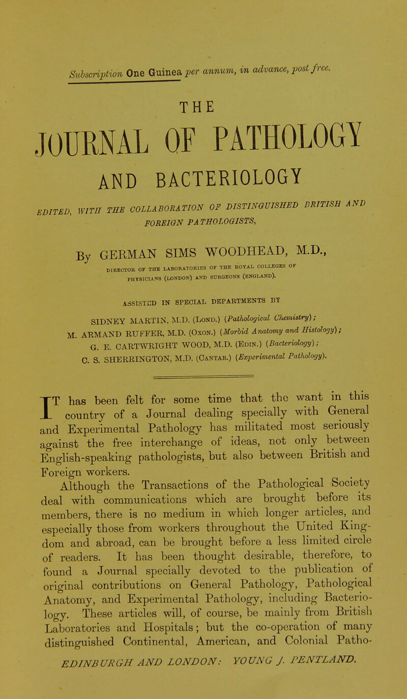 Subscription One Guinea per annum, in advance, post fo THE JOURNAL or PATHOLOGY AND BACTERIOLOGY EBITEB. WITH TEE COLLABORATION OF DISTINGUISHED BRITISH AND FOREIGN PATHOLOGISTS, By GERMAN SIMS WOODHEAD, M.D., DIBEOTOR OF THE LABORATORIES OF THE ROYAL COLLEQES OF PHYSICIANS (LONDON) AND SURGEONS (ENOLAND). ASSISTED IN SPECIAL DEPARTMENTS BY SIDNEY MARTIN, M.D. (Lond.) (Pathological Chemistry); M. AKMAND RUFFER, M.D. (Oxon.) {Morbid Anatomy and Histology); G. E. CARTWRIGHT WOOD, M.D. (Edin.) {Bacteriology); 0. S. SHERRINGTON, M.D. (Oantab.) {Experimental Pathology). IT has been felt for some time that the want in this country of a Journal dealing specially with General and Experimental Pathology has militated most seriously against the free interchange of ideas, not only between English-speaking pathologists, but also between British and Foreign workers. Although the Transactions of the Pathological Society deal with communications which are brought before its members, there is no medium in which longer articles, and especially those from workers throughout the United King- dom and abroad, can be brought before a less limited circle of readers. It has been thought desirable, therefore, to found a Journal specially devoted to the publication of original contributions on General Pathology, Pathological Anatomy, and Experimental Pathology, including Bacterio- logy. These articles wiU, of course, be mainly from British Laboratories and Hospitals; but the co-operation of many distinguished Continental, American, and Colonial Patho- EDINBURGH AND LONDON: YOUNG J. PENTLAND.
