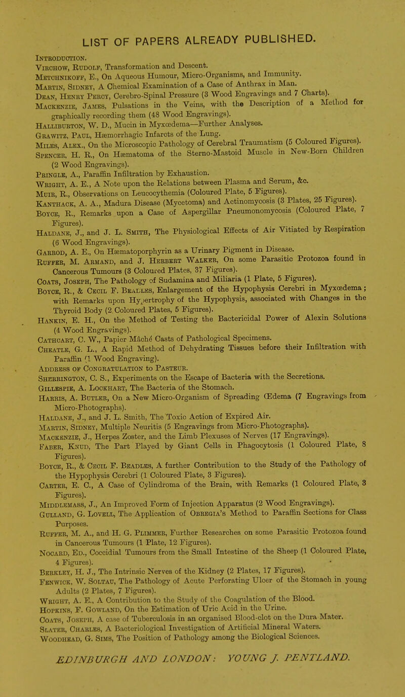 LIST OF PAPERS ALREADY PUBLISHED. Intboduotion. ViROHOW, Rudolf, Transformation and Descent. Mbtohnikoff, E., On Aqueous Humour, Mioro-Organisms, and Immunity. Martin, Sidney, A Oliemical Examination of a Case of Anthrax in Man. Dean, Henry Peuoy, Cerebro-Spinal Pressure (3 Wood Engravings and 7 Charts). Mackenzie, James, Pulsations in the Veins, with the Description of a Metliod for graphically recording them (48 Wood Engravings). Halliburton, W. D., Mucin in Myxcedema—Further Analyses. Grawitz, Paul, Hsemorrhagio Infarcts of the Lung. Miles, Alex., On the Microscopic Pathology of Cerebral Traumatism (5 Coloured Figures). Spencer. H. R., On Hematoma of the Sterno-Mastoid Muscle in New-Born Children (2 Wood Engravings). Pringlb, a., ParaflSn Infiltration by Exhaustion, Wright, A. E., A Note upon the Relations between Plasma and Serum, &c. MuiR, R., Observations on Leucocythemia (Coloured Plate, 5 Figures). Kanthack, a. a., Madura Disease (Mycetoma) and Actinomycosis (3 Plates, 25 Figures). BOYCE, R., Remarks upon a Case of AspergUlar Pneumonomycosis (Coloured Plate, 7 Figures). , -r, • i.- Haldane, J., and J. L. Smith, The Physiological Effects of Air Vitiated by Respiration (6 Wood Engravings). Garrod, a. E., On Hsematoporphyrin as a Urinary Pigment in Disease. RuFFEB, M. Armand, and J. Herbert Walker, On some Parasitic Protozoa found in Cancerous Tumours (3 Coloured Plates, 37 Figures). Coats, Joseph, The Pathology of Sudamina and Miliaria (1 Plate, 5 Figures). BoYOB, R., & Cecil F. Beai-les, Enlargement of the Hypophysis Cerebri in Myxcedema; with Remarks upon Hy^jertrophy of the Hypophysis, associated with Changes in the Thyroid Body (2 Coloured Plates, 5 Figures). Hankin, E. H., On the Method of Testing the Bactericidal Power of Alexin Solutions (4 Wood Engravings). Cathcart, C. W., Papier M^ch6 Casts of Pathological Specimens. Chbatle, G. L., a Rapid Method of Dehydrating Tissues before their Infiltration with Paraffin (1 Wood Engraving). Address of Congratulation to Pasteur. Sherrington, C. S., Experiments on the Escape of Bacteria with the Secretions. Gillespie, A. Lookhart, The Bacteria of the Stomach. Harris, A. Butler, On a New Micro-Organism of Spreading (Edema (7 Engravings from Micro - Photograph s). Haldane, J., and J. L. Smith, The Toxic Action of Expired Air. Martin, Sidney, Multiple Neuritis (5 Engravings from Micro-Photographs). Mackenzie, J., Herpes Zoster, and the Limb Plexuses of Nerves (17 Engravings). Faber, Knud, The Part Played by Giant Cells in Phagocytosis (1 Coloured Plate, 8 Figures). Boyce, R., & Cecil F. Beadles, A further Contribution to the Study of the Pathology of the Hypophysis Cerebri (1 Coloured Plate, 3 Figures). Cabtee, E. C, a Case of Cylindroma of the Brain, with Remarks (1 Coloured Plate, 3 Figures). Middlemass, J., An Improved Form of Injection Apparatus (2 Wood Engravings). Gulland, G. Lovell, The Application of Obeegia's Method to Paraffin Sections for Class Purposes. RuFFEB, M. A., and H. G. Plimmeb, Further Researches on some Parasitic Protozoa found in Cancerous Tumours (1 Plate, 12 Figures). NOOARD, Ed., Coccidial Tumours from the Small Intestine of the Sheep (1 Coloured Plate, 4 Figures). Berkley, H. J., The Intrinsic Nerves of the Kidney (2 Plates, 17 Figures). Fenwick, W. Soltau, The Pathology of Acute Perforating Ulcer of the Stomach in young Adults (2 Plates, 7 Figures). Wright, A. E., A Contribution to the Study of the Coagulation of the Blood. Hopkins, F. Gowland, On the Estimation of Uric Acid in the Urine. Coats, Joseph, A case of Tuberculosis in an organised Blood-clot on the Dura Mater. Slatkr, Charles, A Bacteriological Investigation of Artilicial Mineral Waters. Woodhead, G. Sims, The Position of Pathology among the Biological Sciences.