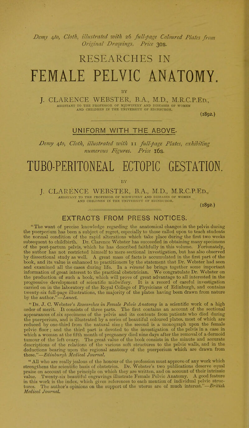 Demy 4^0, Cloth, illustrated 7vith 26 ftill-pa^i^^e Coloured Plates from Orii^inal Draxvi?igs. Price 30S. RESEARCHES IN FEMALE PELVIC ANATOMY. BY J. CLARENCE WEBSTER, B.A., M.D., M.R.C.P.Ed., ASSISTANT TO THE rROFRSSOR OF MJDWirERY AND DISEASES OF WOMEN AND OHILDRBN IN THE UNIVERSITY OP EDINBUROII. (1892.) UNIFORM WITH THE ABOVE- Demy 4.10, Clot/i, illustrated with 11 full-page Plates, exhibiting numerous Figures. Price i6s. TUBO-PERITONEAL ECTOPIC GESTATION. BY J. CLARENCE WEBSTER, B.A., M.D., M.R.C.P.ED., ASSISTANT TO THE PROFESSOR OP MIDWIFERY AND DISEASES OF WOMEN AND CHILDREN IN THE UNIVERSITY OF EDINBURGH. (1892.) EXTRACTS FROM PRESS NOTICES. The want of precise knowledge regarding the anatomical changes in the pelvis dui-Ing the puerperium has been a subject of regret, especially to those called upon to teach students the normal condition of the rapid alterations which take place during the first two weeks subsequent to childbirth. Dr. Clarence Webster has succeeded in obtaining many specimens of the post-partura pelvis, which he has described faithfully in this volume. Fortunately, the author has not restricted himself to mere sectional investigation, but has also observed by dissectional study as well. A. great mass of facts is accumulated in the first part of the book, and its value is enhanced to practitioners by the statement that Dr. Webster had seen and examined all the cases during life. In a resiimd he brings together some important information of great interest to the practical obstetrician. We congratulate Dr. Webster on the production of such a book, which will prove of great advantage to all interested in the progressive development of scientific midwifery. It is a record of careful investigation carried on in the laboratory of the Royal College of Physicians of Edinburgh, and contains twenty-six fuU-page illustrations, the majority of the plates having been drawn from nature by the author.—Lancet. Dr. J. C. Webster's Researches in Female Pelvic Anatomy is a scientific work of a high order of merit. It consists of three parts. The first contains an account of the sectional appearances of .six specimens of the pelvis and its contents from patients who died during the puerperium, and is illustrated by a series of beautiful coloured plates, most of which are reduced by one-third from the natural size; the second is a monograph upon the female pelvic floor ; and the third part is devoted to the investigation of the pelvis in a case in which a woman at the fifth month of pregnancy died nine days after the removal of a dermoid tumour of the left ovary. The great value of the book consists in the minute and accurate descriptions of the relations of the various soft structures to the pelvic walls, and in the deductions bearing upon the regional anatomy of the puerperium which are drawn from these.—Edinburgh Medical Journal. All who are really jealous of the honour of the profession must approve of any work which strengthens the scientific basis of obstetrics. Dr. Webster's two publications deserve ciiual praise on account of the principle on which they are written, and on account of their intrinsic value. Twenty-six beautiful engravings illustrate Female Pelvic Anatomy. A good feature in this work is the index, which gives references to each mention of individual pelvic struc- tures. The author's opinions on the support of the uterus are of much interest.—British Medical Journal,