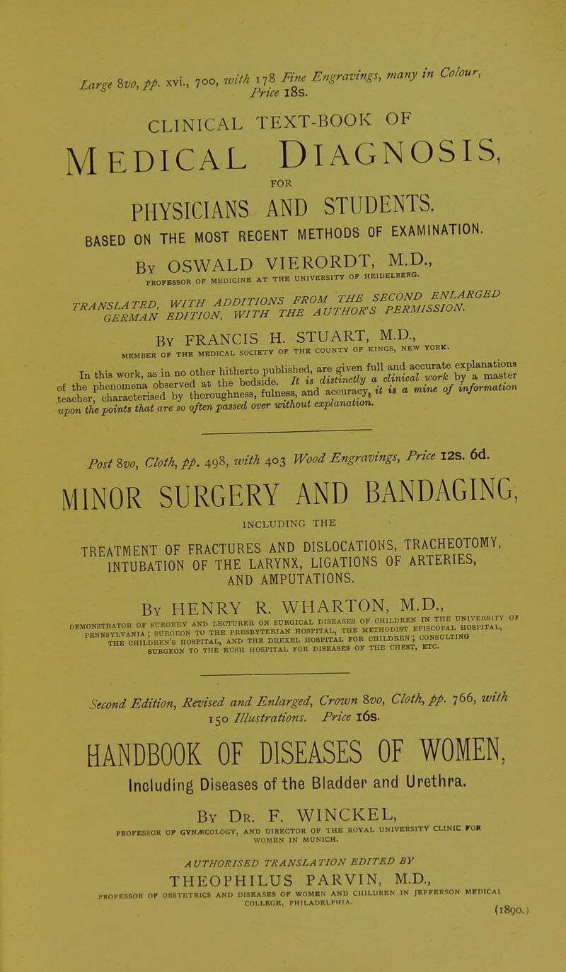 Lar^e Zvo, pp. xvi., 700, with ryS Fiue Engravings, many in Colour^ Price loS. CLINICAL TEXT-BOOK OF MEDICAL DIAGNOSIS, FOR PHYSICIANS AND STUDENTS. BASED ON THE MOST RECENT METHODS OF EXAMINATION. By OSWALD VIERORDT, M.D., PROFESSOR OF MEDICINE AT THE UNIVERSITY OF HEIDELBERG. BY FRANCIS H. STUART. M.D., MEMBER OF THE MEDICAL SOCIETY OF THE COUNTY OF KINGS, NEW YORK. ^ t>i<M that are ,o ,ftm over Mout »y Post&vo, Cloth, tp. 498. M 4°3 Wood Engravings, Price I2S. 6d. MINOR SURGERY AND BANDAGING, INCLUDING THE TREATMENT OF FRACTURES AND DISLOCATIONS, TRACHEOTOMY, INTUBATION OF THE LARYNX, LIGATIONS OF ARTERIES, AND AMPUTATIONS. By henry R. WHARTON, M.D., ^^Tal^HII-DREN^S HOSPITAL, AND THE DREXEL HOSPITAL FOR CHILDREN; CONSULTING SURGEON TO THE BUSH HOSPITAL FOB DISEASES OF THE CHEST, ETC. Stcond Edition, Revised and Enlarged, Crozvn Zvo, Cloth, pp. 766, with 150 Illustrations. Price l6s. HANDBOOK OF DISEASES OF WOMEN, Including Diseases of the Bladder and Urethra. By Dr. F. WINCKEL, PROFESSOR OF GYN^-COLOGV, AND DIRECTOR OF THE ROYAL UNIVERSITY CLINIC FOR WOMEN IN MUNICH. A UTHORISED TRANSLA TION EDITED BY THEOPHILUS PARVIN, M.D., I'ROFKSSOR OF OBSTETRICS AND DISEASES OF WOMEN AND CHILDREN IN JEFFERSON MHDICAI. COLLEGE, PHILADEI.DIIA. (1890.)