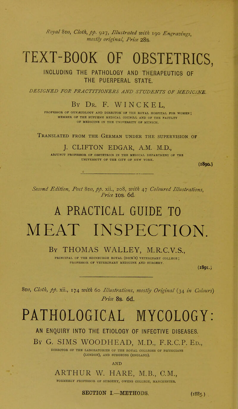 NoyalZvo, Cloth, pp. 927, Illustrated with 190 Engravings, fnostly origitial. Price 28s. TEXT-BOOK OF OBSTETRICS, INCLUDING THE PATHOLOGY AND THERAPEUTICS OF THE PUERPERAL STATE. DESIGNED FOR PRACTITIONERS AND STUDENTS OF MEDICINE. By Dr. F. WINCKEL, PROFESSOR OF OYN>ECOLOOY AND DIRECTOR OF THE KOTAL HOSPITAL FOR WOMEN; MEMBER OF THE SUPrBME MEDICAL COUNOVL AND OF THE FACULTY OF MEDICINE IN THE UNHrBRSITY OF MUNICH. Translated from the German under the supervision of J. CLIFTON EDGAR, A.M. M.D., ADJUNCT PROFESSOR OF OBSTETRICS IN THE MEllICAL DEPARTMENT OF THB UNIVERSITY OF THE CITY OF NEW YORK. (1890.) Second Edition, Post %vo, pp. xii., 208, with 47 Coloured Illustrations, Price lOS. 6d. A PRACTICAL GUIDE TO MEAT INSPECTION. By THOMAS WALLEY, M.R.C.V.S., PRINCIPAL OF THB EDINBURGH ROYAL (DICK's) VETERINARY COLLEQE ; PROFESSOR OF VETERINARY MEDICINE AND SURGERY. (189I.; Zvo, Cloth, pp. xii., 174 with 60 Illustrations, fnostly Original (34 in Colours) Price 8s. 6d. PATHOLOGICAL MYCOLOGY: AN ENQUIRY INTO THE ETIOLOGY OF INFECTIVE DISEASES. By G. SIMS WOODHEAD, M.D., F.R.C.P. Ed., DIRECTOR OF THE LABORATORIES OF THE ROYAL COLLEGES OF PHYSICIANS (LONDON), AND SURGEONS (ENGLAND). AND ARTHUR W. HARE, M.B., CM., FORMERLY PROFESSOR OF SURGERY, OWENS COLLEGE, MANCHESTER. SECTION I—METHODS. (1885.)