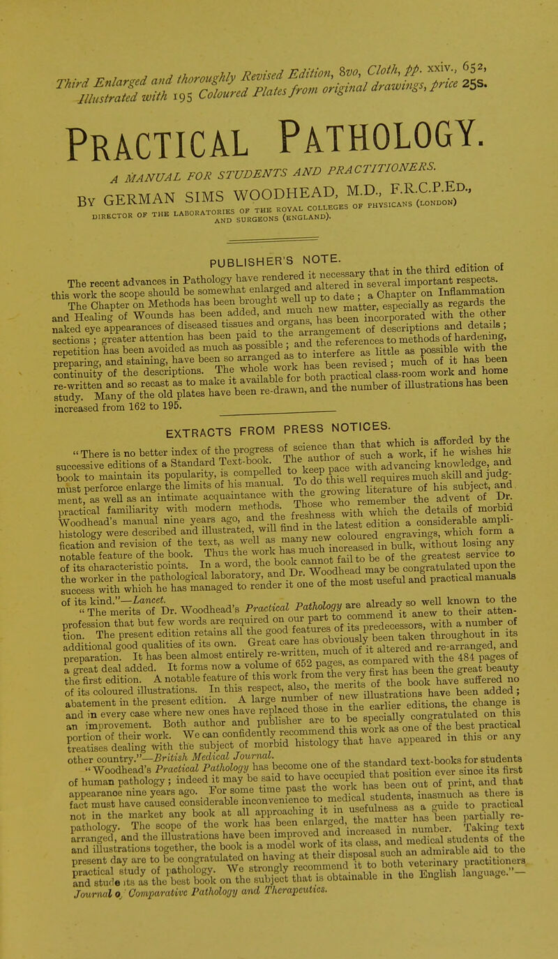 Practical Pathology. A MANUAL FOR STUDENTS AND PRACTITIONERS Bv GERMAN SIMS WOODHEAD M^^^^^^^^^^ PUBLISHER'S NOTE. The recent advances in Pathology in several important respects, this work the scope should be somewhat enlarged and alter^^^^^ Chapter on Inflammation Chapter on Methods has been brought weU up to^ate .^a^^^^^^ regards the and Healing of Wounds has been added, ^^^^^^^ ^^^^be^n incorporated with the other naked eye appearances of diseased » an^ o^g^^^;^^^^^^^^^ ,f descriptions and details ; sections ; greater attention has been paid ^9.}'^f^^V'>^^^^^^ repetition has been avoided as much as possible and t^^^^^^^^ ^ .^i, ^be preparing, and staining, have been so arranpd as to m^^^^^^ has been Lntinuity of the descriptions. The ^^^^y^f^, ^J^^^^^^^ class-room work and home Sr^ny^Ttrr^M^^ illustrationshas been increased from 162 to 195. EXTRACTS FROM PRESS NOTICES. There is no better index of the progress of I wtk,^? wfshes U successive editions of a Standard Text-book The author ot ^^^^ knowledge, a,nd book to maintain its popularity, is compelled ^o^^^P P^^^^^^u requires much skUl and judg- must perforce enlarge the limits of his manual To ^^^^^^ subject, and. tnent, as weU as an intimate acquaintance with th^^^^^^ advent of Dr. practical familiarity with modern methods Th°s^ J^^^^^ ^^.^^ details of morbid Woodhead's manual nine years ago ^^'i .fj^^^^'^'^^r^^ a considerable ampli- histology were described and dlustrated wiU fi^d m the latest ^ f,,^ a fication and revision of the text, as well as ^^^l ^V^.'^^^^ ^ in bulk, without losing any notable feature of the book. Thu. the work has ^^^^J^l^^^^t^^ th^ greatest service to of its characteristic points. In a word, the book cannot f ail ^^^^ congratulated upon the the worker in the pathological laboratory, and practical manuals success with which he has managed to render it one of t&e mosi, of its kind.—iancet. 7 p^rt„7nm/are akeady so well known to the The merits of Dr. Woodhead's Practical ^^^d it anew to their atten- profession that but few words are required on our part to oon»i ^^^^^^ ?-on. The present edition retains all the J^Tollu^^^^^^^^ throughout in its additional good qualities of its own. Great care has ^bjiou^ « ^e-arranged, and preparation. It has been almost entire y ^^^f^'^'eo^Pared with the 484 pages of a great deal added. It forms now a volume of pag^J^^ been the great beauty the first edition. A notable feature of ^^is worl^rom the very far»^^^^^^^ bave%uffered no of its coloured illustrations. In this respect, also, *be ments ot tne ^^^^^ Abatement in the present edition. A ^-g^, ^^J^^b^Le^^^^^^^^ the change is tS^sras^=^We^-^ - - other country.—-Br£izs/i Medical Journal. standard text-books for students Woodhead's Practical Pathology h^s become o^e of the standaia text .^^ of human pathology; indeed it may be said to b^!^ °°3^^^^*teTorof p^^^^ and that appearance nine years ago. For some time P^^*^ the work has b^^^^^^ ^ ^^^^^ f^ct must have caused considerable inconvenience to medic^^^^^^^^ ^^^^.^ not in the market any book at all approaching it in ^ m^^^^ partially re- pathology. The scope of the work has been •^J^'^g^,^'. ^^^^^^^^^^f' nmnber Taking text Lange'd. and the illustrations have been ^l^^^^^^^i^^^^^^^^ Sf the oTlS^ S^^^ English ^nguage...- Journal 0/Comparative Pathology and Therapeutics.