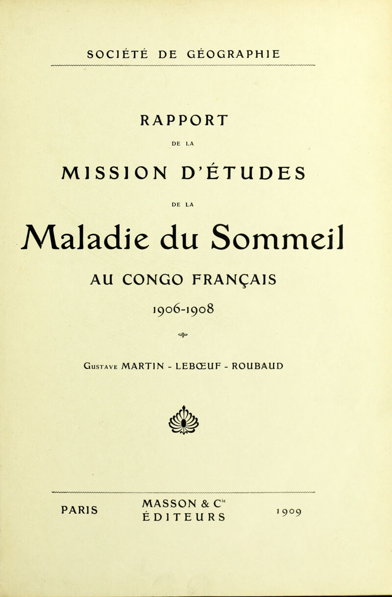 SOCIETE DE GEOGRAPHIE RAPPORT DE KA MISSION D'ETUDES DE LA A/laladie du Sommeil AU CONGO FRANÇAIS 1906-1908 Gustave MARTIN - LEBŒUF - ROUBAUD DADio MASSON&e ^^^^^ ÉDITEURS '909 1