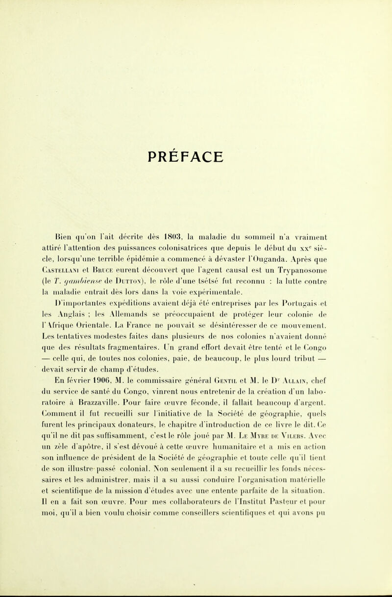 PRÉFACE Bien qu'on l ait décrite dès 1803, lu maladie du sommeil n'a vraiment attiré l'attention des puissances colonisatrices que depuis le début du xx siè- cle, lorsqu'une terrible épidémie a commencé à dévaster l'Ouganda. Après que Castellam et Bruce eurent découvert que l'agent causal est un Trypanosome (le T. gatninense de Dutton), le rôle d'une tsétsé fut reconnu : la lutte contre la maladie entrait dès lors dans la voie expérimentale. D'importantes expéditions avaient déjà été entreprises par les Portugais et les Anglais ; les Allemands se préoccupaient de protéger leur colonie de 1 M'rique Orientale. La France ne pouvait se désintéresser de ce mouvement. Les tentatives modestes faites dans plusieurs de nos colonies n'avaient donné que des résultats fragmentaires. Un grand effort devait être tenté et le Congo — celle qui, de toutes nos colonies, paie, de beaucoup, le plus lourd tribut — devait servir de champ d'études. En février 1906, M. le commissaire général Gentil et M. le D' Allain, chef du service de santé du Congo, vinrent nous entretenir de la création d'un labo- ratoire à Brazzaville. Pour faire oeuvre féconde, il fallait beaucoup d'argent. Comment il fut recueilli sur l'initiative de la Société de géographie, quels furent les principaux donateurs, le chapitre d'introduction de ce livre le dit. Ce qu'il ne dit pas suffisamment, c'est le rôle joué par M. Le Myre de Vilers. Avec un zèle d'apôtre, il s'est dévoué à cette œuvre humanitaire et a mis en action son influence de président de la Société de géographie et toute celle qu'il tient de son illustre-passé colonial. Non seulement il a su recueillir les fonds néces- saires et les administrer, mais il a su aussi conduire l'organisation matérielle et scientifique de la mission d'études avec une entente parfaite de la situation. Il en a fait son œuvre. Pour mes collaborateurs de l'Institut Pasteur et pour moi, qu'il a bien voulu choisir comme conseillers scientifiques et qui avons pu