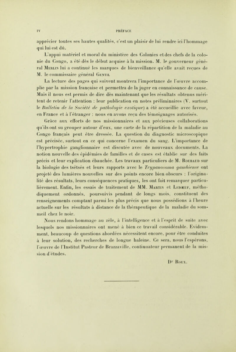 apprécier toutes ses hautes qualités, c'est un plaisir de lui rendre ici l'hommage qui lui est dû. L'appui matériel et moral du ministère des Colonies et des chefs de la colo- nie du Congo, a été dès le déhut acquise à la mission. M. le gouverneur géné- ral Merlin lui a continué les marques de hienveillance qu'elle avait reçues de M. le commissaire général Gentil La lecture des pages qui suivent montrera l'importance de l'œuvre accom- plie par la mission franc-aise et permettra de la juger en connaissance de cause. Mais il nous est permis de dire dès maintenant que les résultats ohtenus méri- tent de retenir l'attention : leur publication en notes préliminaires (V. surtout le Hulleiin de la Société de pathologie exoliqiw) a été accueillie avec faveur, en France et à l'étranger : nous en avons reçu des témoignages autorisés. (jràce aux eflorts de nos missionnaires et aux précieuses collaborations qu'ils ont su grouper autour d'eux, une carte de la répartition de la maladie au Congo français peut être dressée. La question du diagnostic microscopique est précisée, surtout en ce qui concerne l'examen du sang. L'impoi'tance de l'hypertrophie ganglionnaire est discutée avec de nouveaux documents. La notion nouvelle des épidémies de familles et de cases est établie sur des faits précis et leur explication ébauchée. Les travaux particuliers de M. Roubaud sur la biologie des tsétsés et leurs rapports avec le Trypanosotna gambiense ont projeté des lumières nouvelles sur des points encore bien obscurs : l'origina- lité des résultats, leurs conséquences pratiques, les ont fait remartjuer j)articu- lièrement. Enlin, les essais de traitement de MM. Mautin cl Lkikjeuf, métho- diquement ordonnés, poursuivis pendant de longs mois, constituent des renseignements conqjtant parmi les plus précis que nous possédions à l'heure actuelle sur les résultats à distance de la thérapeutique de la maladie du som- meil chez le noir. Nous rendons hommage au zèle, à l'intelligence et à l'cspril de suite avec lesquels nos missionnaires ont mené à i)ien ce travail considérable. Evidem- ment, beaucoup de questions abordées nécessitent encore, pour être conduites à leur solution, des recherches de longue haleine. Ce sera, nous l'espérons, l'œuvre de l'histitut Pasteur de Brazzaville, continuateur permanent de la mis- sion d'études. D' Houx.