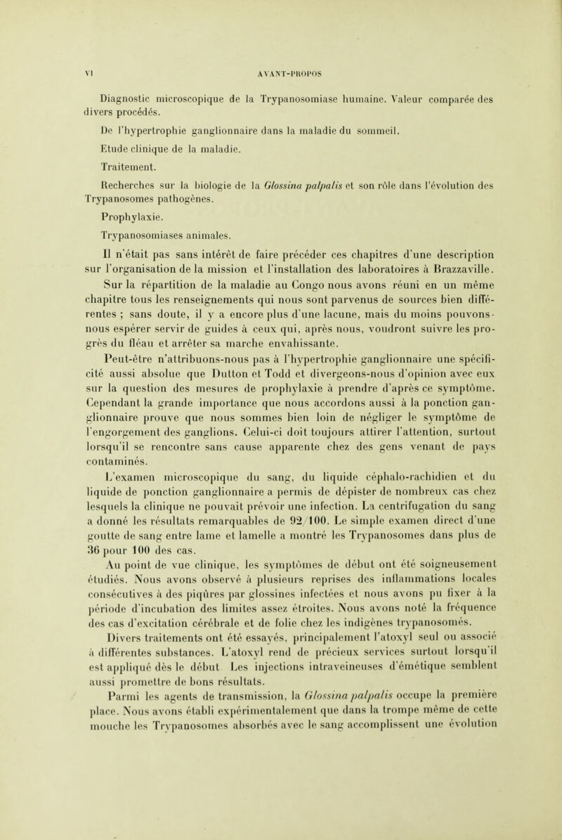 Diagnostic microscopique de la Trypanosomiase humaine. Valeur comparée des divers procédés. De l'hypertrophie ganglionnaire dans la maladie du sommeil. Etude clinique de la maladie. Traitement. Recherches sur la biologie de la Glossina palpalis et son rôle dans l'évolution des Trypanosomes pathogènes. Prophylaxie. Trypanosomiases animales. Il n'était pas sans intérêt de faire précéder ces chapitres d'une description sur l'organisation de la mission et l'installation des laboratoires à Brazzaville. Sur la répartition de la maladie au Congo nous avons réuni en un même chapitre tous les renseignements qui nous sont parvenus de sources bien diffé- rentes ; sans doute, il y a encore plus d'une lacune, mais du moins pouvons- nous espérer servir de guides à ceux qui, après nous, voudront suivre les pro- grès du fléau et arrêter sa marche envahissante. Peut-être n'attribuons-nous pas à l'hypertrophie ganglionnaire une spécifi- cité aussi absolue que Dutton et Todd et divergeons-nous d'opinion avec eux sur la question des mesures de prophylaxie à prendre d'après ce symptôme. Cependant la grande importance que nous accordons aussi à la ponction gan- glionnaire prouve que nous sommes bien loin de négliger le symptôme de l'engorgement des ganglions. Celui-ci doit toujours attirer l'attention, surtout lorsqu'il se rencontre sans cause apparente chez des gens venant de pays contaminés. L'examen microscopique du sang, du liquide céphalo-rachidien et du liquide de ponction ganglionnaire a permis de dépister de nombreux cas chez lesquels la clinique ne pouvait prévoir une infection. La centrifugation du sang a donné les résultats remarquables de 92/100. Le simple examen direct d'une goutte de sang entre lame et lamelle a montré les Trypanosomes dans plus de 36 pour 100 des cas. Au point de vue clinique, les symptômes de début ont été soigneusement étudiés. Nous avons observé à plusieurs reprises des inllammations locales consécutives à des piqûres par glossines infectées et nous avons pu fixer à la période d'incubation des limites assez étroites. Nous avons noté la fréquence des cas d'excitation cérébrale et de folie chez les indigènes trypanosomés. Divers traitements ont été essayés, principalement l'atoxyl seul ou associé à différentes substances. L'atoxyl rend de précieux services surtout lorsqu'il est appliqué dès le début Les injections intraveineuses d'émétique semblent aussi promettre de bons résultats. Parmi les agents de transmission, la Glossina palpalis occupe la première place. Nous avons établi expérimentalement que dans la trompe même de cette mouche les Trypanosomes absorbés avec le sang accomplissent une évolution