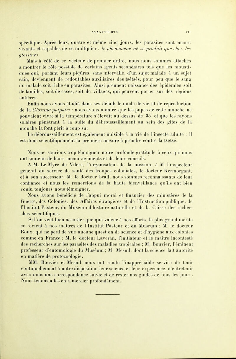 spécifique. Après deux, quatre et même cinq jours, les parasites sont encore vivants et capables de se multiplier : le phénomène ne se produit que chez /es glossines. Mais à côté de ce vecteur de premier ordre, nous nous sommes attachés à montrer le rôle possible de certains a;,'ents secondaires tels que les mousti- ques qui, portant leurs piqûres, sans intervalle, d'un sujet malade à un sujet sain, deviennent de redoutables auxiliaires des tsétsés, pour peu que le sang du malade soit riche en parasites. Ainsi prennent naissance des épidémies soit de familles, soit de cases, soit de villages, qui peuvent porter sur des régions entières. Enfin nous avons étudié dans ses détails le mode de vie et de reproduction de la Glossina palpalis ; nous avons montré que les pupes de cette mouche ne pouvaient vivre si la température s'élevait au-dessus de 35° et que les rayons solaires pénétrant à la suite du débroussaillement au sein des gites de la mouche la font périr à coup sûr Le débroussaillement est également nuisible à la vie de l'insecte adulte : il est donc scientifiquement la première mesure à prendre contre la tsétsé. Nous ne saurions trop témoigner notre profonde gratitude à ceux qui nous ont soutenu de leurs encouragements et de leurs conseils. A M. Le Myre de Vilers, l'organisateur de la mission, à M. l'inspecteur général du service de santé des troupes coloniales, le docteur Kermorgant, et à son successeur, M. le docteur Grall, nous sommes reconnaissants de leur confiance et nous les remercions de la haute bienveillance qu'ils ont bien voulu toujours nous témoigner. Nous avons bénéficié de l'appui moral et financier des ministères de la Guerre, des Colonies, des Affaires étrangères et de l'Instruction publique, de l'Institut Pasteur, du Muséum d'histoire naturelle et de la Caisse des recher- ches scientifiques. Si l'on veut bien accorder quelque valeur à nos efforts, le plus grand mérite en revient à nos maîtres de l'Institut Pasteur et du Muséum ; M. le docteur Roux, qui ne perd de vue aucune question de science et d'hygiène aux colonies comme en France ; M. le docteur J^averan, l'initiateur et le maître incontesté des recherches sur les parasites des maladies tropicales ; M. Bouvier, l'éminent professeur d'entomologie du Muséum ; M. Mesnil. dont la science fait autorité en matière de protozoologie. MM. Bouvier et Mesnil nous ont rendu l'inappréciable service de tenir continuellement à notre disposition leur science et leur expérience, d'entretenir avec nous une correspondance suivie et de rester nos guides de tous les jours. Nous tenons à les en remercier profondément.