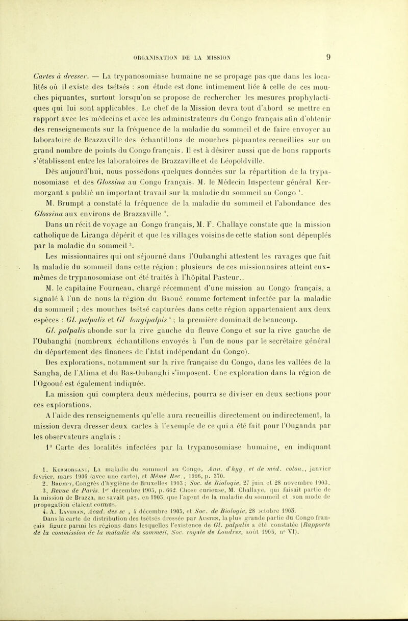 Cartes à dresser. — La trypanosomiase humaine ne se propage pas que dans les loca- lités où il existe des tsétsés : son étude est donc intimement liée à celle de ces mou- ches piquantes, surtout lorsqu'on se propose de rechercher les mesures prophylacti- ques qui lui sont applicables. Le chef de la Mission devra tout d'abord se mettre en rapport avec les médecins et avec les administrateurs du Congo français afin d'obtenir des renseignements sur la fréquence de la maladie du sommeil et de faire envoyer au laboratoire de Brazzaville des échantillons de mouches piquantes recueillies sur un grand nombre de points du Congo français. 11 est à désirer aussi que de bons rapports s'établissent entre les laboratoires de Brazzaville et de Léopoldville. Dès aujourd'hui, nous possédons quelques données sur la répartition de la trypa- nosomiase et des Glossina au Congo français. M. le Médecin Inspecteur général Ker- morgant a publié un important travail sur la maladie du sommeil au Congo '. M. Brumpt a constaté la fréquence de la maladie du sommeil et l'abondance des Glossina aux environs de Brazzaville Dans un récit de voyage au Congo français, M. F. Challaye constate que la mission catholique de Liranga dépérit et que les villages voisins de cette station sont dépeuplés par la maladie du sommeil ^ Les missionnaires qui ont séjourné dans l'Oubanghi attestent les ravages que fait la maladie du sommeil dans cette région ; plusieurs de ces missionnaires atteint eux- mêmes de trypanosomiase ont été traités à l'hôpital Pasteur.. M. le capitaine Fourneau, chargé récemment d'une mission au Congo français, a signalé à l'un de nous la région du Baoué comme fortement infectée par la maladie du sommeil ; des mouches tsétsé capturées dans cette région appartenaient aux deux espèces : Gl. palpalis et Gl longipalpis * ; la première dominait de beaucoup. 67. palpalis abonde sur la rive gauche du fleuve Congo et sur la rive gauche de l'Oubanghi (nombreux échantillons envoj^és à l'un de nous par le secrétaire général du département des finances de l'Jitat indépendant du Congo). Des explorations, notamment sur la rive française du Congo, dans les vallées de la Sangha, de l'AIima et du Bas-Oubanghi s'imposent. Une exploration dans la région de rOgooué est également indiquée. La mission qui comptera deux médecins, pourra se diviser en deux sections pour ces explorations. A l'aide des renseignements qu'elle aura recueillis directement ou indirectement, la mission devra dresser deux cartes à l'exemple de ce qui a été fait pour l'Ouganda par les observateurs anglais : 1° Carte des localités infectées par la trypanosomiase humaine, en indiquant 1. KtiiMOKGANT, La iiialailiu ilu suiiuncil au Goiigo^ Aiin. d'Iu/y. cl de mcd. colon., jainiur l'ùvrier, mars 1!)06 (avec une carte), et M<;tne Hec, l'JUb, p. 370. 2. Hhumpt, Congrès d'Iiygiène (le Bruxelles 1903 ; Soc. de Biologie, 27 juin cl 28 novembre I9U3. 3. Revue de Paris. i«' décemljre l'JO.j, p. 6G2. Chose curieuse, M. Ciiallaye, qui faisait partie flo la mission de Brazza, m; savait pas, en 1903, que l'agent de la maladie du sommeil et son mode do propagation élaient connus. 4. A. Laveran, Acad. des se , 4 décembre 1905, et Soc. de Biologie, 28 Dclobre 1903. Dans la carte de distribution des tsétsés dressée par Austen, la plus grande partie du Congo fran- çais figure parmi les régions dans lesquelles l'existence de Gl. palpalis a été constatée (Rapports de la commission de la maladie du sommeil, Soc. royale de Londres, août 1903, n VI).