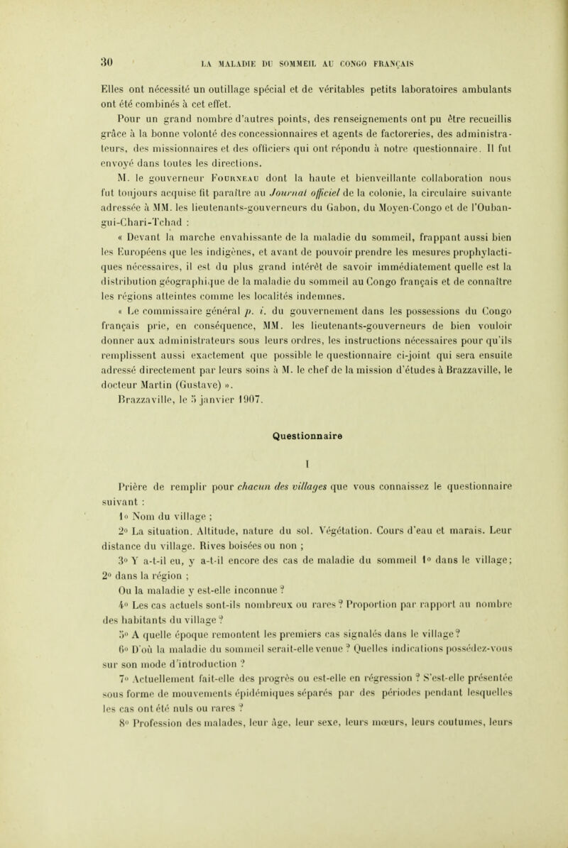 Elles ont nécessité un outillage spécial et de véritables petits laboratoires ambulants ont été combinés à cet effet. Pour un grand nombre d'autres points, des renseignements ont pu être recueillis grâce à la bonne volonté des concessionnaires et agents de factoreries, des administra- teurs, des missionnaires et des ofliciers qui ont répondu à notre questionnaire. 11 fui envoyé dans toutes les directions. M. le gouverneur Fourxkau dont la haute et bienveillante collaboration nous fut toujours acquise fit paraître au Journal ofjkiel de la colonie, la circulaire suivante adressée à MM. les lieutenants-gouverneurs du (iabon, du Moyen-Congo et de l'Ouban- gui-Chari-Tchad : « Devant la marche envahissante de la maladie du sommeil, frappant aussi bien les Européens que les indigènes, et avant de pouvoir prendre les mesures prophylacti- ques nécessaires, il est du plus grand intérêt de savoir immédiatement quelle est la distribution géographique de la maladie du sommeil au Congo français et de connaître les l'égions atteintes comme les localités indemnes. « Le commissaire général p. i. du gouvernement dans les possessions du Congo français pi'ie, en conséquence, 3IM. les lieutenants-gouverneurs de bien vouloir donner aux administrateurs sous leurs ordres, les instructions nécessaires pour qu'ils remplissent aussi exactement que possible le questionnaire ci-joint qui sera ensuite adressé directement par leurs soins à M. le chef de la mission d'études à Brazzaville, le docteur Martin (Gustave) ». Hrazzaville, le ( janvier 1907. Questionnaire I Prière de remplir pour chacun des villages que vous connaissez le questionnaire suivant : lo Nom du village ; 2» La situation. Altitude, nature du sol. Végétation. Cours d'eau et marais. Leur distance du village. Rives boisées ou non ; 3 Y a-t-il eu, y a-t-il encore des cas de maladie du sommeil 1 dans le village; 2 dans la région ; Ou la maladie y est-elle inconnue ? 4 Les cas actuels sont-ils nombreux ou rares? Proportion par rapport au nombre des habitants du village? A quelle époque remontent les premiers cas signalés dans le village? H IVoii la maladie du sommeil serait-elle venue ? Ouelles indications possédez-vous sur son mode d'introduction ? 7 .Actuellement fait-elle des i)rogrés ou est-elle en régression ? S'cst-elle présentée sous forme de mouvements épidémiques séparés par des périodes pendant lesquelles les cas ont été nuls ou rares ? 8 r»rofession des malades, leur Age, leur sexe, leurs mœurs, leurs couluuies, leurs