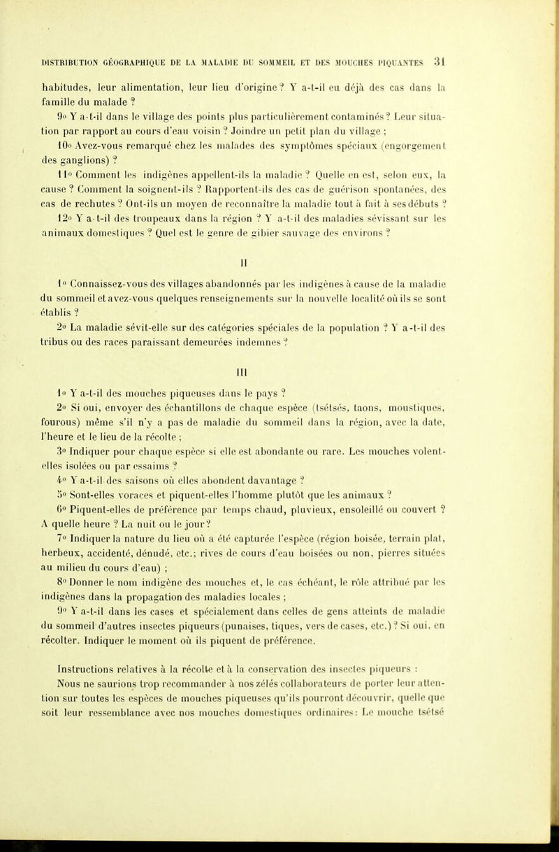 habitudes, leur alimentation, leur lieu d'origine ? Y a-t-il eu déjà des cas dans la famille du malade ? 9o Y a-t-il dans le village des points plus particulièrement contaminés? Leur situa- tion par rapport au cours d'eau voisin ? Joindre un petit plan du village ; lOo Avez-vous remarqué chez les malades des symptômes spéciaux (engorgement des ganglions) ? 11° Comment les indigènes appellent-ils la maladie? Quelle en esl, selon eux, la cause ? Comment la soignent-ils ? Rapportent-ils des cas de guérison spontanées, des cas de rechutes ? Ont-ils un moyen de reconnaître la maladie tout à fait à ses débuts ? 12o Y a-t-il des troupeaux dans la région ? Y a-t-il des maladies sévissant sur les animaux domcsliques ? Quel est le genre de gibier sauvage des environs ? II 1 Connaissez-vous des villages abandonnés parles indigènes à cause de la maladie du sommeil et avez-vous quelques renseignements sur la nouvelle localité oii ils se sont établis ? 2o La maladie sévit-elle sur des catégories spéciales de la population ? Y a-t-il des tribus ou des races paraissant demeurées indemnes ? III 1 Y a-t-il des mouches piqueuses dans le pays ? 2o Si oui, envoyer des échantillons de chaque espèce (tsétsés, taons, moustiques, fourous) même s'il n'y a pas de maladie du sommeil dans la région, avec la date, l'heure et le lieu de la récolte ; 3 Indiquer pour chaque espèce si elle est abondante ou rare. Les mouches volent- elles isolées ou par essaims ? 4 Y a-t-il des saisons où elles abondent davantage ? 00 Sont-elles voraces et piquent-elles l'homme plutôt que les animaux ? 6 Piquent-elles de préférence par temps chaud, pluvieux, ensoleillé ou couvert ? A quelle heure ? La nuit ou le jour? 7o Indiquer la nature du lieu où a été capturée l'espèce (région boisée, terrain plal, herbeux, accidenté, dénudé, etc.; rives de cours d'eau boisées ou non, pierres situées au milieu du cours d'eau) ; 8° Donner le nom indigène des mouches et, le cas échéant, le rôle attribué par les indigènes dans la propagation des maladies locales ; 9 Y a-t-il dans les cases et spécialement dans celles de gens atteints de maladie du sommeil d'autres insectes piqueurs (punaises, tiques, vers de cases, etc.)? Si oui, en récolter. Indiquer le moment où ils piquent de préférence. Instructions relatives à la récolte et à la conservation des insectes [)iqueurs : Nous ne saurions trop recommander à nos zélés collaborateurs de porter leur atten- tion sur toutes les espèces de mouches piqueuses qu'ils pourront découvrir, quelle que soit leur ressemblance avec nos mouches domestiques ordinaires: Le mouche tsétsé