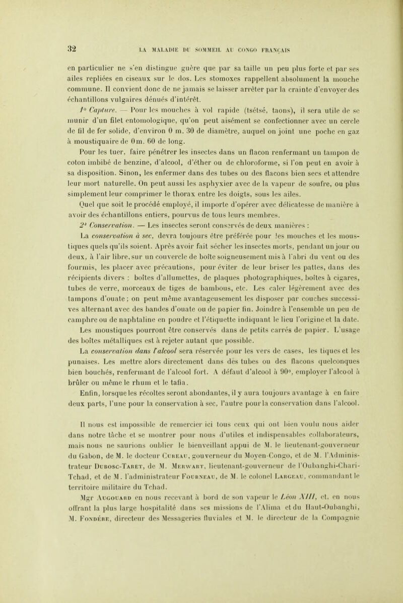 en particulier ne s'en distingue guère que par sa taille un peu plus forte et par ses ailes repliées en ciseaux sur le clos. Les stomoxes rappellent absolument la mouche commune. Il convient donc de ne jamais se laisser arrêter par la crainte d'envoyer des échantillons vulgaires dénués d'intérêt. Capture. — Pour les mouches à vol rapide (tsétsé, taons), il sera utile de se munir d'un filet entoniologique, qu'on peut aisément se confectionner avec un cercle de fil de fer solide, d'environ 0 m. HO de diamètre^ auquel on joini une poche en gaz à moustiquaire de Om. 60 de long. Pour les tuer, faire pénétrer les insectes dans un flacon renfermant un tampon de coton imbibé de benzine, d'alcool, d'éther ou de chloroforme, si l'on peut en avoir à sa disposition. Sinon, les enfermer dans des tubes ou des flacons bien secs et attendre leur mort naturelle. On peut aussi les asphyxier avec de la vapeur de soufre, ou plus simplement leur comprimer le thorax entre les doigts, sous les ailes. Quel que soit le procédé employé, il importe d'opérer avec délicatesse de manière à avoir des échantillons entiers, pourvus de tous leurs membres. 2' Conservation. — Les insectes seront conservés de deux manières : La conservation à sec, devra toujours être préférée pour les mouches et les mous- tiques quels (|u'ils soient. Après avoir fait sécher les insectes morts, pondant un jour ou deux, à l'air libre, sur un couvercle de boîte soigneusement mis à l'aijri du veut ou des fourmis, les placer avec précautions, pour éviter de leur briser les patles, dans des récipients divers : boîtes d'allumettes, de plaques photographiques, boîtes îi cigares, tubes de verre, morceaux de tiges de bambous, etc. Les caler légèrement avec des tampons d'ouate; on peut même avantageusement les disposer par couches successi- ves alternant avec des l)andes d'ouate ou de papier fin. Joindre à l'ensemble un peu de camphre ou de naphtaline en poudre et l'étiquette indi(juant le lieu l'origine et la date. Les moustiques pourront être conservés dans de petits carrés de papier. L'usage des boîtes métalliques est à rejeter autant (pie possible. La conservation dans f alcool sera réservée pour les vers de cases, les tiques et les punaises. Les mettre alors directement dans des tubes ou des flacons quelconques bien bouchés, renfermant de l'alcool fort. A défaut d'alcool à 90», employer l'alcool ;i brîiler ou même le rhum et le tafia. Enfin, lorsque les récoltes seront abondantes, il y aura toujours avantage h en faire deux parts, l'une pour la conservation à sec, l'autre pour la conservation dans l'alcool. Il nous L'sl inqjossibie de remercier ici lous rcux cpii ont bii'ii voulu nous aider dans notre tâche et se montrer pour nous d'utiles cl indispensables collaboraleui-s, mais nous ne saurions oublier le bienveillant appui de .M. le lieutenant-gouverneur du Gabon, de M. le docteur Cukeau, gouverneur du Moyen-Congo, et de M. l'Adminis- trateur Dubosc-Taret, de .M. Mkuwaut, lieutenant-gouverneur de rOubangbi-Chari- Tchad, et de .M. l'administrateur FounxEAU, de M. le colonel I.AïuiKAr. ronniiandanl le territoire militaire du Tchad. .Mgr .\u(;ouAiiD en nous recevant à boni de son vapi'Ui' le Lt'oii Alll, cl. en nous offrant la plus large hospitalité dans ses missions de l'Alima et du llaut-Oubanglii. M. FoxDÉRE, directeur des Messageries fluviales el M. le dir(>c[eur île la Compagnie