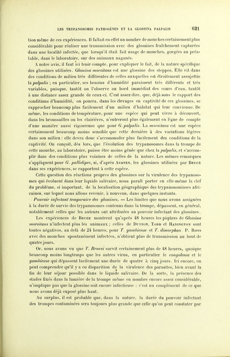 tion même de ces expériences. Il fallait en effet un nombre de mouches certainement plus considérable pour réaliser une transmission avec des glossines fraîchement capturées dans une localité infectée, que lorsqu'il était fait usage de mouches, gorgées au préa- lable, dans le laboratoire, sur des animaux naganés. A notre avis, il faut ici tenir compte, pour expliquer le fait, de la nature spécifique des glossines utilisées. Glossina morsitans est une glossine des steppes. Elle vit dans des conditions de milieu très différentes de celles auxquelles est étroitement assujettie lâpalpalis ; en particulier, ses besoins d'humidité paraissent très différents et très variables, puisque, tantôt on l'observe au bord immédiat des cours d'eau, tantôt à une distance assez grande de ceux-ci. C'est assez dire, que, déjà sous le rapport des conditions d'humidité, on pourra, dans les élevages en captivité de ces glossines, se rapprocher beaucoup plus facilement d'un milieu d'habitat qui leur convienne. De même, les conditions de température, pour une espèce qui peut vivre à découvert, dans les broussailles ou les clairières, n'entreront plus également en ligne de compte d'une manière aussi rigoureuse que pour G.palpalis. La morsitans est une espèce certainement beaucoup moins sensible que cette dernière à des variations légères dans son milieu : elle devra donc s'accommoder plus facilement des conditions de la captivité. On conçoit, dès lors, que l'évolution des trypanosomes dans la trompe de cette mouche, au laboratoire, puisse être moins gênée que chez la palpalis, et s'accom- plir dans des conditions plus voisines de celles de la nature. Les mêmes remarques s'appliquent pour G. pallidipes, si, d'après Austen, les glossines utilisées par Bruce dans ses expériences, se rapportent à cette espèce. Cette question des réactions propres des glossines sur la virulence des trypanoso- mes qui évoluent dans leur liquide salivaire, nous paraît porter en elle-même la clef du problème, si important, de la localisation géographique des trypanosomiases afri- caines, sur lequel nous allons revenir, à nouveau, dans quelques instants. Pouvoir infectant temporaire des glossines. — Les limites que nous avons assignées à la durée de survie des trypanosomes contenus dans la trompe, dépassent, en général, notablement celles que les auteurs ont attribuées au pouvoir infectant des glossines. Les expériences de BnucE montrent qu'après 48 heures les piqûres de Glossina morsitans n'infectent plus les animaux ; celles de Dutton, Todd et Hanington sont toutes négatives, au delà de 24 heures, pour 7'. gambiense et T. dimorphon. P. Ross avec des mouches spontanément infectées, n'obtient plus de transmission au bout de quatre jours. Or, nous avons vu que T. Brucei survit certainement plus de 48 heures, quoique beaucoup moins longtemps que les autres virus, en particulier le congolense et le ^amôj'ense qui dépassent facilement une durée de quatre à cinq jours. Ici encore, on peut comprendre qu'il y a eu disparition de la virulence des parasites, bien avant la fln de leur séjour possible dans le liquide salivaire. De la sorte, la présence des stades fixés dans la lumière de la trompe même en nombre encore assez considérable, n'implique pas que la glossine soit encore infectieuse : c'est un complément de ce que nous avons déjà exposé plus haut. Au surplus, il est probable que, dans la nature, la durée du pouvoir infectant des trompes contaminées sera toujours plus grande que celle qu'on peut constater par