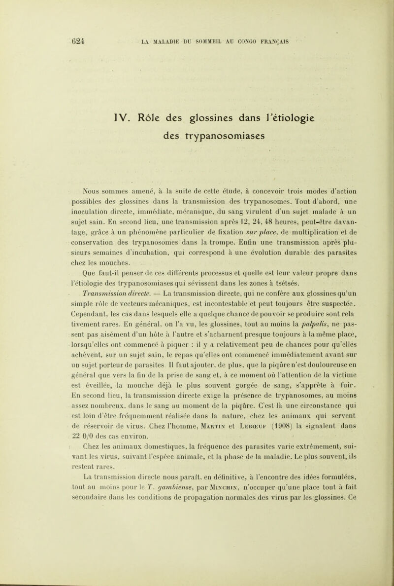 IV. Rôle des glossincs dans Tétiologie des trypanosomiases Nous sommes amené, à la suite de cette étude, à concevoir trois modes d'action possibles des glossines dans la transmission des trypanosomes. Tout d'abord, une inoculation directe, immédiate, mécanique, du sang virulent d'un sujet malade à un sujet sain. En second lieu, une transmission après 12, 24, 48 heures, peut-être davan- tage, grâce à un phénomène particulier de fixation sur place, de multiplication et de conservation des trypanosomes dans la trompe. Enûn une transmission après plu- sieurs semaines d'incubation, qui correspond cà une évolution durable des parasites chez les mouches. Que faut-il penser de ces différents processus et quelle est leur valeur propre dans l'étiologie des trypanosomiases qui sévissent dans les zones à tsétsés. Transmission directe. — La transmission directe, qui ne confère aux glossines qu'un simple rO)le de vecteurs mécaniques, est incontestable et peut toujours être suspectée. Cependant, les cas dans lesquels elle a quelque chance de pouvoir se produire sont rela tivement rares. En général, on l'a vu, les glossines, tout au moins la palpalis, ne pas- sent pas aisément d'un hôte à l'autre et s'acharnent presque toujours à la même place, lorsqu'elles ont commencé à piquer : il y a relativement peu de chances pour qu'elles achèvent, sur un sujet sain, le repas qu'elles ont commencé immédiatement avant sur UD sujet porteur de parasites II fautajouter, de plus, que la piqijre n'est douloureuse en général que vers la fin de la prise de sang et, à ce moment où l'attention de la victime est éveillée, la mouche déjà le plus souvent gorgée de sang, s'apprête à fuir. En second lieu, la transmission directe exige la présence de trypanosomes, au moins assez nombreux, dans le sang au moment de la piqûre. C'est là une circonstance qui est loin d'être fréquemment réalisée dans la nature, chez les animaux qui servent de réservoir de virus. Chez l'homme, Martin et Lebœuf (1908) la signalent dans 22 0/0 des cas environ. Chez les animaux domestiques, la fréquence des parasites varie extrêmement, sui- vant les virus, suivant l'espèce animale, et la phase de la maladie. Le plus souvent, ils restent rares. La transmission directe nous paraît, en définitive, à l'encontre des idées formulées, tout au moins pour le T. gambiense, par Minchin, n'occuper qu'une place tout à fait secondaire dans les conditions de propagation normales des virus par les glo.ssines. Ce