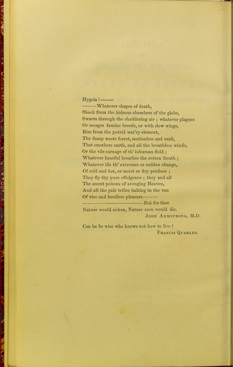 Hygeia! Whatever shapes of death, Shook from the hideous chamhers of the globe, Swarm through the shuddering air ; whatever plagues Or meagre famine breeds, or with slow wings. Rise from the putrid wat'ry element, The damp waste forest, motionless and rank, That smothers earth, and all the breathless winds, Or the vile carnage of th' inhuman field ; Whatever baneful breathes the rotten South ; Whatever ills th' extremes or sudden change. Of cold and hot, or moist or dry produce ; They fly thy pure effulgence ; they and all The secret poisons of avenging Heaven, And all the pale tribes halting in the van Of vice and heedless pleasure. But for thee Nature would sicken. Nature soon would die. John Armstrong, M.D. Can he be wise who knows not how to live ? Francis Quarles,