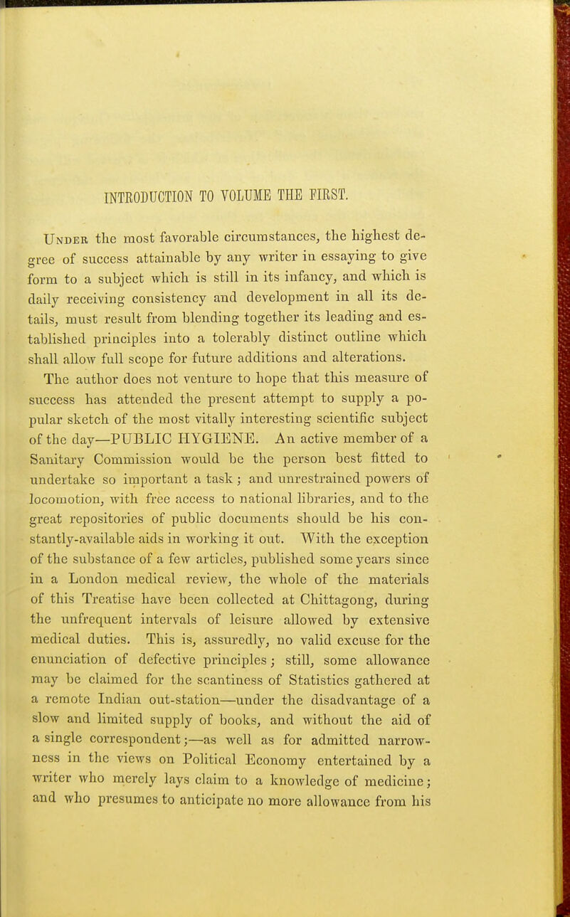 INTRODUCTION TO VOLUME THE FIRST. Under the most favorable circumstances, the highest de- gree of success attainable by any writer in essaying to give form to a subject which is still in its infancy, and which is daily receiving consistency and development in all its de- tails, must result from blending together its leading and es- tablished principles into a tolerably distinct outline which shall allow full scope for future additions and alterations. The author does not venture to hope that this measure of success has attended the present attempt to supply a po- pular sketch of the most vitally interesting scientific subject of the day—PUBLIC HYGIENE. An active member of a Sanitary Commission would be the person best fitted to undertake so irnportant a task j and unrestrained powers of locomotion, with free access to national libraries, and to the great repositories of public documents should be his con- stantly-available aids in working it out. With the exception of the substance of a few articles, published some years since in a London medical review, the whole of the materials of this Treatise have been collected at Chittagong, during the unfrequent intervals of leisure allowed by extensive medical duties. This is, assuredly, no valid excuse for the enunciation of defective principles; still, some allowance may be claimed for the scantiness of Statistics gathered at a remote Indian out-station—under the disadvantage of a slow and limited supply of books, and without the aid of a single correspondent;—as well as for admitted narrow- ness in the views on Political Economy entertained by a writer who merely lays claim to a knowledge of medicine; and who presumes to anticipate no more allowance from his