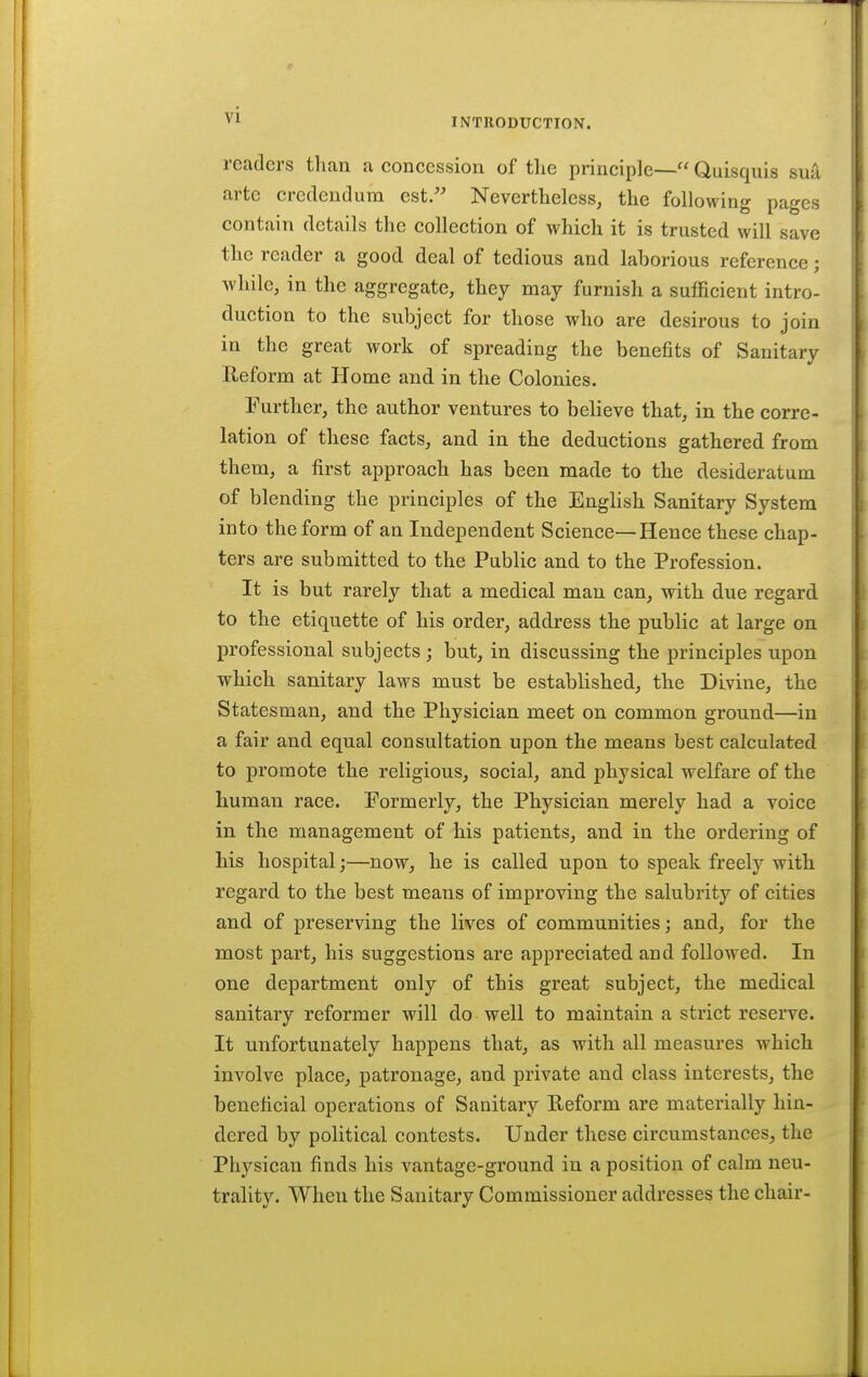 INTRODUCTION. readers than a concession of the principle— Quisquis sua arte credendura est. Nevertheless^ the following pages contain details the collection of which it is trusted will save the reader a good deal of tedious and laborious reference; while, in the aggregate, they may furnish a sufficient intro- duction to the subject for those who are desirous to join in the great work of spreading the benefits of Sanitary Reform at Home and in the Colonies. Further, the author ventures to believe that, in the corre- lation of these facts, and in the deductions gathered from them, a first approach has been made to the desideratum of blending the principles of the EngHsh Sanitary System into the form of an Independent Science—Hence these chap- ters are submitted to the Public and to the Profession. It is but rarely that a medical man can, with due regard to the etiquette of his order, address the public at large on professional subjects; but, in discussing the principles upon which sanitary laws must be established, the Divine, the Statesman, and the Physician meet on common ground—in a fair and equal consultation upon the means best calculated to promote the religious, social, and physical welfare of the human race. Formerly, the Physician merely had a voice in the management of his patients, and in the ordering of his hospital;—now, he is called upon to speak freely with regard to the best means of improving the salubrity of cities and of preserving the lives of communities; and, for the most part, his suggestions are appreciated and followed. In one department only of this great subject, the medical sanitary reformer will do well to maintain a strict reserve. It unfortunately happens that, as with all measures which involve place, patronage, and private and class interests, the beneficial operations of Sanitary Reform are materially hin- dered by political contests. Under these circumstances, the Physican finds his vantage-ground in a position of calm neu- trality. When the Sanitary Commissioner addresses the chair-