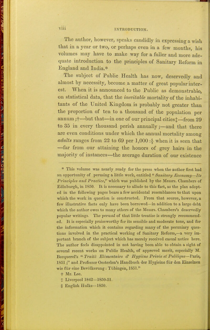 The author, however, speaks candidly iu expressing a wish that in a year or two, or perhaps even in a few months, his volumes may have to make way for a fuller and more ade- quate introduction to the principles of Sanitary Reform in England and India.* The subject of PubHc Health has now, deservedly and almost by necessity, become a matter of great popular inter- est. When it is announced to the Pubhc as demonstrablo-, on statistical data, that the inevitable mortality of the inhabi- tants of the United Kingdom is probably not greater than the proportion of ten to a thousand of the population per annum jf—but that—in one of our principal cities J—from 29 to 35 in every thousand perish annually;—and that there are even conditions under which the annual mortality among adults ranges from 22 to 69 per 1,000 :§ when it is seen that —far from our attaining the honors of grey hairs in the majority of instances—the average duration of our existence * This volume was nearly ready for the press when the author first had an opportunity of perusing a little work, entitled  Sanitary Economy—Its Principles and Practice, which was published by the Messrs. Chambers of Edinburgh, in 1850. It is necessary to allude to this fact, as the plan adopt- ed in the following pages bears a few accidental resemblances to that upon which the work in question is constructed. From that source, however, a few illustrative facts only have been borrowed—in addition to a large debt which the author owes to many others of the Messrs. Chambers's deservedly popular writings. The perusal of that little treatise is strongly recommend- ed. It is especially praiseworthy for its sensible and moderate tone, and for the information which it contains regarding many of the pecuniary ques- tions involved in the practical working of Sanitary Reform,—a very im- portant branch of the subject which has merely received casual notice here. The author feels disappointed in not having been able to obtain a sight of several recent works on Public Health, of approved merit, especially M. Becquerel's  Traite El&mentaire Hygiene Privee et Publique—F3,ris, 1851 ; and Professor Oesterlen's Handbuch der Hygieine fur den Einzelnen wie fiir eine Bevolkerung: Tiibingen, 1851. t Mr. Lee. t Liverpool 1842—1850-51. § English Hulks—1850.