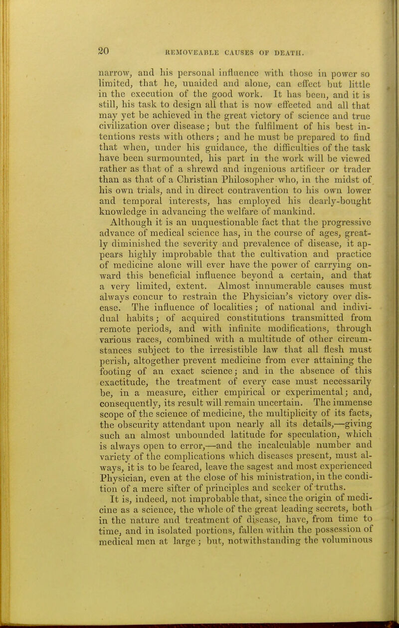 narrow, and his personal infiiience with tliosc in power so limited, that he, unaided and alone, can effect but little in the execution of the good work. It has been, and it is still, his task to design all that is now effected and all that may yet be achieved in the great victory of science and true civilization over disease; but the fulfilment of his best in- tentions rests with others; and he must be prepared to find that when, under his guidance, the difficulties of the task have been surmounted, his part in the work will be viewed rather as that of a shrewd and ingenious artificer or trader than as that of a Christian Philosopher who, in the midst of his own trials, and in direct contravention to his own lower and temporal interests, has employed his dearly-bought knowledge in advancing the welfare of mankind. Although it is an unquestionable fact that the progressive advance of medical science has, in the course of ages, great- ly diminished the severity and prevalence of disease, it ap- pears highly improbable that the cultivation and practice of medicine alone will ever have the power of carrying on- ward this beneficial influence beyond a certain, and that a very limited, extent. Almost innumerable causes must always concur to restrain the Physician^s victory over dis- ease. The influence of localities; of national and indi\d- dual habits; of acquired constitutions transmitted from remote periods, and with infinite modifications, through various races, combined with a multitude of other circum- stances svibject to the irresistible law that all flesh must perish, altogether prevent medicine from ever attaining the footing of an exact science j and in the absence of this exactitude, the treatment of every case must necessarily be, in a measure, either empirical or experimental; and, consequently, its result will remain uncertain. The immense scope of the science of medicine, the multiplicity of its facts, the obscurity attendant upon nearly all its details,—giving such an almost unbounded latitude for speculation, which is always open to error,—and the incalculable number and variety of the complications which diseases present, must al- ways, it is to be feared, leave the sagest and most experienced Physician, even at the close of his ministration, in the condi- tion of a mere sifter of principles and seeker of truths. It is, indeed, not improbable that, since the origin of medi- cine as a science, the whole of the great leading secrets, both in the nature and treatment of disease, have, from time to time, and in isolated portions, fallen within the possession of medical men at large ; but, notwithstanding the voluminous