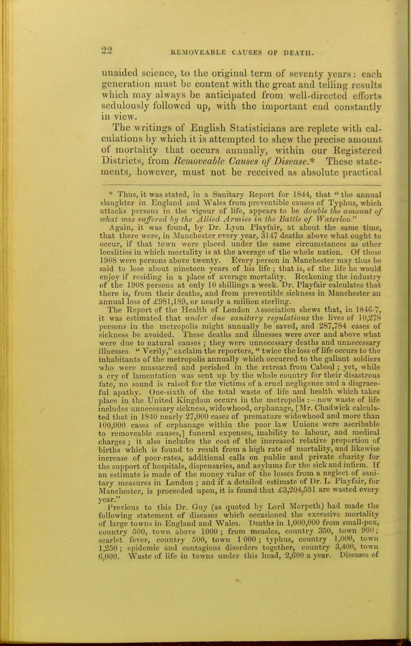 unaided science, to the original term of seventy years: each generation must be content with the great and telling results which may always be anticipated from well-directed efforts sedulously followed up, with the important end constantly in view. The writings of English Statisticians are replete with cal- culations by which it is attempted to shew the precise amount of mortality that occurs annually, within our Registered Districts, from Removeable Causes of Disease.^ These state- ments, however, must not be received as absolute practical * Thus, it was stated, in a Sanitary Report for 1844, that  the annual slaughter in England and Wales from preventible causes of Typhus, which attacks persons in the vigour of life, appears to be double the amount of what was suffered !>>/ the Allied Armies in the Battle of Waterloo- Again, it was found, by Dr. Lyon Playfair, at about the same time, that there were, in Manchester every year, 3147 deaths above what ought to occur, if that town were placed under the same circumstances as other localities in which mortality is at the average of the whole nation. Of these 1908 were persons above twenty. Every person in Manchester may thus be said to lose about nineteen years of his life ; that is, of the life he would enjoy if residing in a place of average mortality. Reckoning the industry of the 1908 persons at only 10 shillings a week. Dr. Playfair calculates that there is, from their deaths, and from preventible sickness in Manchester an annual loss of £981,189, or nearly a million sterling. The Report of the Health of London Association shews that, in 1846-7, it was estimated that under due sanitary regulations the lives of 10,278 persons in the metropolis might annually be saved, and 287,784 cases of sickness be avoided. These deaths and illnesses were over and above what were due to natural causes ; they were unnecessary deaths and unnecessary illnesses.  Verily, exclaim the reporters,  twice the loss of life occurs to the inhabitants of the metropolis annually which occurred to the gallant soldiers who were massacred and perished in the retreat from CabooJ.; yet, while a cry of lamentation was sent up by the whole country for their disastrous fate, no sound is raised for the victims of a cruel negligence and a disgrace- ful apathy. One-sixth of the total waste of life and health which takes place in the United Kingdom occurs in the metropolis : —now waste of life includes unnecessary sickness, widowhood, orphanage, [Mr. Chadwick calcula- ted that in 1840 nearly 27,000 cases of premature widowhood and more than 100,000 cases of orphanage within the poor law Unions were ascribable to removeable causes,] funeral expenses, inability to labour, and medical charges; it also includes the cost of the increased relative proportion of births which is found to result from a high rate of mortality, and likewise increase of poor-rates, additional calls on public and private charity for the support of hospitals, dispensaries, and asylums for the sick and infirm. If an estimate is made of the money value of the losses from a neglect of sani- tary measures in London ; and if a detailed estimate of Dr. L. Playfair, for Manchester, is proceeded upon, it is found that £3,204,531 are wasted every year. Previous to this Dr. Guy (as quoted by Lord Morpeth) had made the following statement of diseases which occasioned the excessive mortality of large towns in England and Wales. Deaths in 1,000,000 from small-pox, country 500, town above 1000 ; from measles, country 350, town 900; scarlet fever, country 500, town 1 000; typhus, country 1,000, town 1,250 ; epidemic and contagious disorders together, country 3,400, town 6,000. Waste of life in towns under this head, 2,600 a year. Diseases of