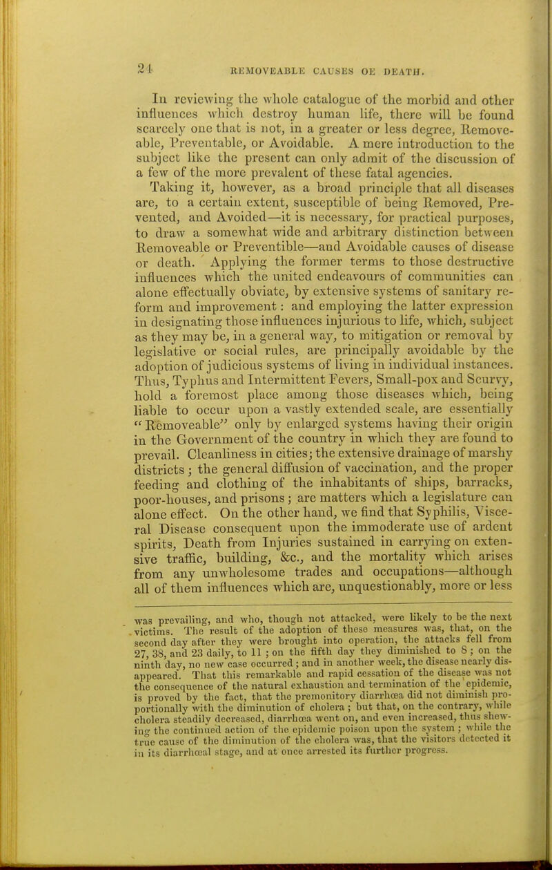 21. Ill reviewing the whole catalogue of the morbid and other influeuces which destroy human life, there will be found scarcely one that is not, in a greater or less degree, llemove- able. Preventable, or Avoidable. A mere introduction to the subject like the present can only admit of the discussion of a few of the more prevalent of these fatal agencies. Taking it, however, as a broad principle that all diseases are, to a certain extent, susceptible of beiiig Removed, Pre- vented, and Avoided—it is necessary, for practical purposes, to draw a somewhat wide and arbitrary distinction between Removeable or Preventible—and Avoidable causes of disease or death. Applying the former terms to those destructive influences which the united endeavours of communities can alone effectually obviate, by extensive systems of sanitary re- form and improvement: and employing the latter expression in designating those influences injurious to life, which, subject as they may be, in a general way, to mitigation or removal by legislative or social rules, are principally avoidable by the adoption of judicious systems of living in individual instances. Thus, Typhus and Intermittent Fevers, Small-pox and Scurvy, hold a foremost place among those diseases which, being liable to occur upon a vastly extended scale, are essentially  Removeable'^ only by enlarged systems having their origin in the Government of the country in which they are found to prevail. Cleanliness in cities; the extensive drainage of marshy districts ; the general diffusion of vaccination, and the proper feeding and clothing of the inhabitants of ships, barracks, poor-houses, and prisons; are matters which a legislature can alone effect. On the other hand, we find that Syphilis, Visce- ral Disease consequent upon the immoderate use of ardent spirits. Death from Injuries sustained in carrying on exten- sive traffic, building, &c., and the mortality which arises from any unwholesome trades and occupations—although all of them influences which are, unquestionably, more or less was prevailing, and who, though not attacked, were likely to be the next victims. The result of the adoption of these measures was, that, on the second day after they were brought into operation, the attacks fell from 27, 38, and 23 daily, to 11 ; on the fifth day they diminished to 8; on the ninth day, no new case occurred; and in another week, the disease nearly dis- appeared. That this remarkable and rapid cessation of the disease was not the consequence of the natural exhaustion and termination of the epidemic, is proved by the fact, that the premonitory diarrhoea did not diminish pro- portionally with the diminution of cholera ; but that, on the contrary, while cholera steadily decreased, diarrhoea went on, and even increased, thus shew- inf the continued action of the epidemic poison upon the system ; while tlie true cause of the diminution of the cholera was, that the visitors detected it in its diarrlicoal stage, and at once arrested its further progress.