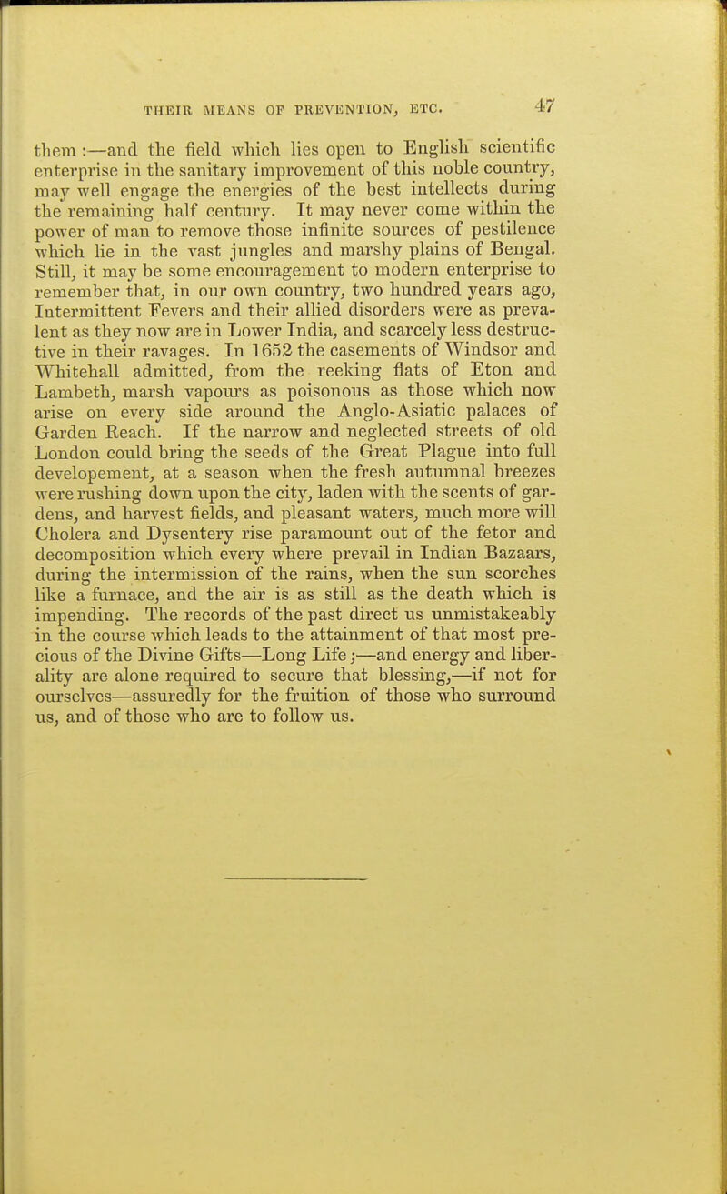 them:—and the field which lies open to English scientific enterprise in the sanitary improvement of this noble country, may well engage the energies of the best intellects during the remaining half century. It may never come within the power of man to remove those infinite sources of pestilence which lie in the vast jungles and marshy plains of Bengal. Still, it may be some encouragement to modern enterprise to remember that, in our own country, two hundred years ago, Intermittent Fevers and their allied disorders were as preva- lent as they now are in Lower India, and scarcely less destruc- tive in their ravages. In 1652 the casements of Windsor and Whitehall admitted, from the reeking flats of Eton and Lambeth, marsh vapours as poisonous as those which now arise on every side around the Anglo-Asiatic palaces of Garden Reach. If the narrow and neglected streets of old London could bring the seeds of the Great Plague into full developement, at a season when the fresh autumnal breezes were rushing down upon the city, laden with the scents of gar- dens, and harvest fields, and pleasant waters, much more will Cholera and Dysentery rise paramount out of the fetor and decomposition which every where prevail in Indian Bazaars, during the intermission of the rains, when the sun scorches like a furnace, and the air is as still as the death which is impending. The records of the past direct us unmistakeably in the course which leads to the attainment of that most pre- cious of the Divine Gifts—Long Life;—and energy and liber- ality are alone required to secure that blessing,—if not for ourselves—assuredly for the fruition of those who surround us, and of those who are to follow us.