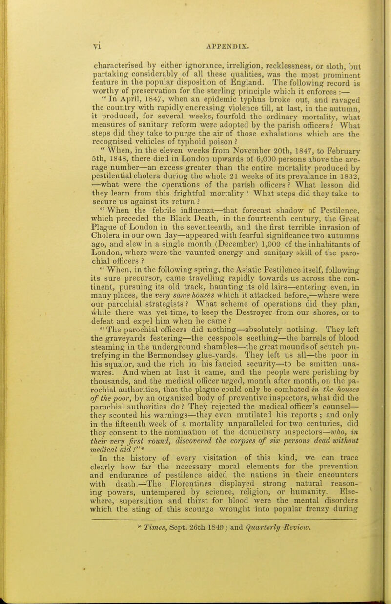 characterised by either ignorance, irreligion, recklessness, or sloth, but partaking considerably of all these qualities, was the most prominent feature in the popular disposition of England. The following record is worthy of preservation for the sterling principle which it enforces :—  In April, 1847, when an epidemic typhus broke out, and ravaged the country with rapidly encreasing violence till, at last, in the autumn, it produced, for several weeks, fourfold the ordinary mortality, what measures of sanitary reform were adopted by the parish officers ? What steps did they take to purge the air of those exhalations which are the recognised vehicles of typhoid poison ?  When, in the eleven weeks from November 20th, 1847, to February 5th, 1848, there died in London upwards of 6,000 persons above the ave- rage number—an excess greater than the entire mortality produced by pestilential cholera during the whole 21 weeks of its prevalance in 1832, —what were the operations of the parish officers ? What lesson did they learn from this frightful mortality ? What steps did they take to secure us against its return ?  When the febrile influenza—that forecast shadow of Pestilence, which preceded the Black Death, in the fourteenth century, the Great Plague of London in the seventeenth, and the first terrible invasion of Cholera in our own day—appeared with fearful significance two autumns ago, and slew in a single month (December) 1,000 of the inhabitants of London, where were the vaunted energy and sanitary skill of the paro- chial officers ?  When, in the following spring, the Asiatic Pestilence itself, following its sure precursor, came travelling rapidly towards us across the con- tinent, pursuing its old track, haunting its old lairs—entering even, in many places, the very same houses which it attacked before,—where were our parochial strategists ? What scheme of operations did they plan, while there was yet time, to keep the Destroyer from our shores, or to defeat and expel him when he came ?  The pai'ochial officers did nothing—absolutely nothing. They left the graveyards festering—the cesspools seething—the barrels of blood steaming in the underground shambles—the great mounds of scutch pu- trefying in the Bermondsey glue-yards. They left us all—the poor in his squalor, and the rich in his fancied security—to be smitten una- wares. And when at last it came, and the people were perishing by thousands, and the medical officer urged, month after month, on the pa- rochial authorities, that the plague could only be combated in the houses of the poor, by an organized body of preventive inspectors, what did the parochial authorities do ? They rejected the medical officer's counsel— they scouted his warnings—they even mutilated his reports ; and only in the fifteenth week of a mortality unparalleled for two centuries, did they consent to the nomination of the domiciliary inspectors—who, in their very first round, discovered the corpses of six persons dead without medical aid .'* In the history of every visitation of this kind, we can trace clearly how far the necessary moral elements for the prevention and endurance of pestilence aided the nations in their encounters with death.—The Florentines displayed strong natural reason- ing powers, untempered by science, religion, or humanity. Else- where, superstition and thirst for blood were the mental disorders which the sting of this scourge wrought into popular frenzy during * Times, Sept, 26th 1849; and Quarterly Review.