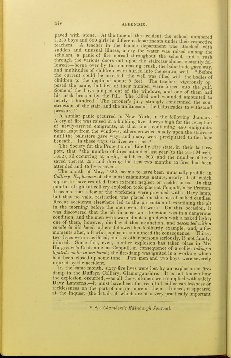 paved with stone. At the time of the accident, the school numbered 1,233 boys and 600 girls in different departments under their respective teachers. A teacher in the female department was attacked with sudden and unusual illness, a cry for water was raised among the scholars, a panic of fire spread throughout the school, and a rush through the various doors out upon the staircase almost instantly fol- lowed :—borne over by the encreasing crush, the balustrade gave way, and multitudes of children were hurled into the central well. Before the current could be arrested, the well was filled with the bodies of children to the depth of about 8 feet. The teachers vigorously op- posed the panic, but five of their number were forced into the gulf. Some of the boys jumped out of the windows, and one of them had his neck broken by the fall. The killed and wounded amounted to nearly a hundred. The coroner's jury strongly condemned the con- struction of the stair, and the unfitness of the balustrades to withstand pressure. A similar panic occurred in New York, in the following January. A cry of fire was raised in a building five storeys high for the reception of newly-arrived emigrants, at that time containing 480 emigrants. Some leapt from the windows, others crowded madly upon the staircase until the balusters gave way, and many were precipitated to the floor beneath. In these ivays six lives were lost.* The Society for the Protection of Life by Fire state, in their last re- port, that the number of fires attended last year (to the 31st March, 1852), all occurring at night, had been 263, and the number of lives saved thereat 25; and during the last two months 42 fires had been attended and 15 lives saved. The month of May, 1852, seems to have been unusually prolific in Colliery Explosions of the most calamitous nature, nearly all of which appear to have resulted from extreme neglect or recklessness. In that month, a frightful colliery explosion took place at Coppull, near Preston. It seems that a few of the workmen were provided with a Da\'j'^ lamp, but that no vaUd restriction was placed on the use of naked candles! Recent accidents elsewhere led to the precaution of e.xamiuing the pit in the morning before the men went to work. On this occasion, it was discovered that the air in a certain direction was in a dangerous condition, and the men were warned not to go down with a naked light; one of them, however, disobeyed this injunction, and descended with a candle in his hand, others followed his foolhardy example; and, a few moments after, a fearful explosion announced the consequence. Thirty- two lives were sacrificed, and six other persons seriously, if not fatally, injured. Since this, even, another explosion has taken place in Mr. Hargreave's Coal-mine at Coppull, in consequence of a colHer taking a lighted candle in his hand; the fire-damp was ignited in a working which had been closed up some time. Two men and two boys were severely injured by the accident. In the same month, sixty-five lives were lost by an explosion of fire- damp in the Dufl^'ryn Colliery, Glamorganshire. It is not known how the explosion occurred;—as all the workmen were supplied with safety Davy Lanterns,—it must have been the result of either carelessness or recklessness on the part of one or more of them. Indeed, it appeared at the inquest (the details of which are of a very practically important * See Chambers's Edinburgh Journal.