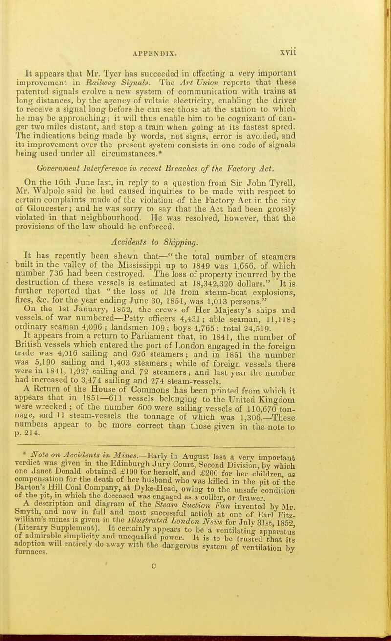 It appears that Mr. Tyer has succeeded in effecting a very important improvement in Railway Signals. The Art Union reports that these patented signals evolve a new system of communication with trains at long distances, by the agency of voltaic electricity, enabling the driver to receive a signal long before he can see those at the station to which he may be approaching; it will thus enable him to be cognizant of dan- ger two miles distant, and stop a train when going at its fastest speed. The indications being made by words, not signs, error is avoided, and its improvement over the present system consists in one code of signals being used under all circumstances.* Government Interference in recent Breaches of the Factory Act. On the l6th June last, in reply to a question from Sir John Tyrell, Mr. Walpole said he had caused inquiries to be made with respect to certain complaints made of the violation of the Factory Act in the city of Gloucester; and he was sorry to say that the Act had been grossly violated in that neighbourhood. He was resolved, however, that the provisions of the law should be enforced. Accidents to Shipping. It has recently been shewn that—the total number of steamers built in the valley of the Mississippi up to 1849 was 1,656, of which number 736 had been destroyed. The loss of property incurred by the destruction of these vessels is estimated at 18,342,320 dollars. It is further reported that the loss of life from steam-boat explosions, fires, &c. for the year ending June 30, 1851, was 1,013 persons. On the 1st January, 1852, the crews of Her Majesty's ships and vessels, of war numbered—Petty officers 4,431; able seaman, 11,118; ordinary seaman 4,096 ; landsmen 109; boys 4,765 : total 24,519. It appears from a return to Parliament that, in 1841, the number of British vessels which entered the port of London engaged in the foreign trade was 4,016 saiHng and 626 steamers; and in 1851 the number was 5,190 saihng and 1,403 steamers; while of foreign vessels there were in 1841, 1,927 sailing and 72 steamers; and last year the number had increased to 3,474 sailing and 274 steam-vessels. A Return of the House of Commons has been printed from which it appears that in 1851—611 vessels belonging to the United Kingdom •were wrecked ; of the number 600 were sailing vessels of 110,670 ton- nage, and II stearn-vessels the tonnage of which was 1,306.—These numbers appear to be more correct than those given in the note to p. 214. * Note on Accidents in J/iwes.—Early in August last a very important verdict was given in the Edinburgh Jury Court, Second Division, by which one Janet Donald obtained £100 for herself, and £200 for her children as compensation for the death of her husband who was killed in the pit of the Barton's Hill Coal Company, at Dyke-Head, owing to the unsafe condition of the pit, in which the deceased was engaged as a collier, or drawer A description and diagram of the Steam Suction Fan invented by Mr Smyth, and now in full and most successful action at one of Earl Fitz- wilham s mines is given in the Illustrated London News for July 31st 1852 (Literary Supplement). It certainly appears to be a ventilating apparatus of adrnirahle simplicity and unequalled power. It is to be trusted that its adoption will entirely do away with the dangerous system pf ventilation by