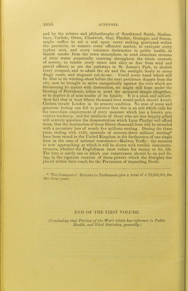 and by the science and pliilanthropliy of Southwood Smith, Shaftes- bury, Carlisle, Owen, Chadwick, Guy, Playfair, Grainger, and Simon, might suffice to set a seal upon every reeking graveyard within the precincts, to remove every offensive market, to extirpate every typhus nest, and every nuisance destructive to public health, to banish smoke from the town atmosphere, to send abundant streams of river water perpetually coursing throughout the whole network of sewers, to render every street and alley as free from mud and putrid offence as are the pathways in St. James's Park, to abolish every cesspool, and to admit the air and the sunlight freely to every dingy court, and stagnant cul-de-sac. Could every hand which will lie blue in its winding-sheet before the next pestilence departs from the city, now be brought to strive energetically against the evils which are threatening its master with destruction, we might still hope under the blessing of Providence, either to avert the menaced danger altogether, or to deprive it of nine-tenths of its fatality. It is a plain and self-evi- dent fact that at least fifteen thousand lives would perish should Asiatic Cholera invade London in its present condition. No man of sense and generous feeling can fail to perceive that this is an evil which calls for the immediate employment of every measure which has a known pre- ventive tendency, and the intellects of those who are less happily gifted will scarcely question the demonstration which Lyon Playfair will afford them, that the destruction of those fifteen thousand lives will be attended with a pecuniary loss of nearly five millions sterling. During the three years ending with 1850, upwards of seventy-three millions sterling* have been raised in the United Kingdom in the furtherance of one single item in the sum of national convenience—Railway Traffic : the moment is now approaching at which it will be shewn with terrible demonstra- tiveness, whether the Englishman mo-st values his money or his life. The time is surely one in which our countrymen should be up and do- ing, in the vigorous exercise of those powers which the Almighty has placed within their reach for the Prevention of impending Death. * The Companies' Returns to Parliament give a total of £ 73,332,105, for the three year.s. END OF THE FIRST VOLUME. (Concluding that Portion of the Work which has reference to Public Health, and Vital Statistics, generally.)