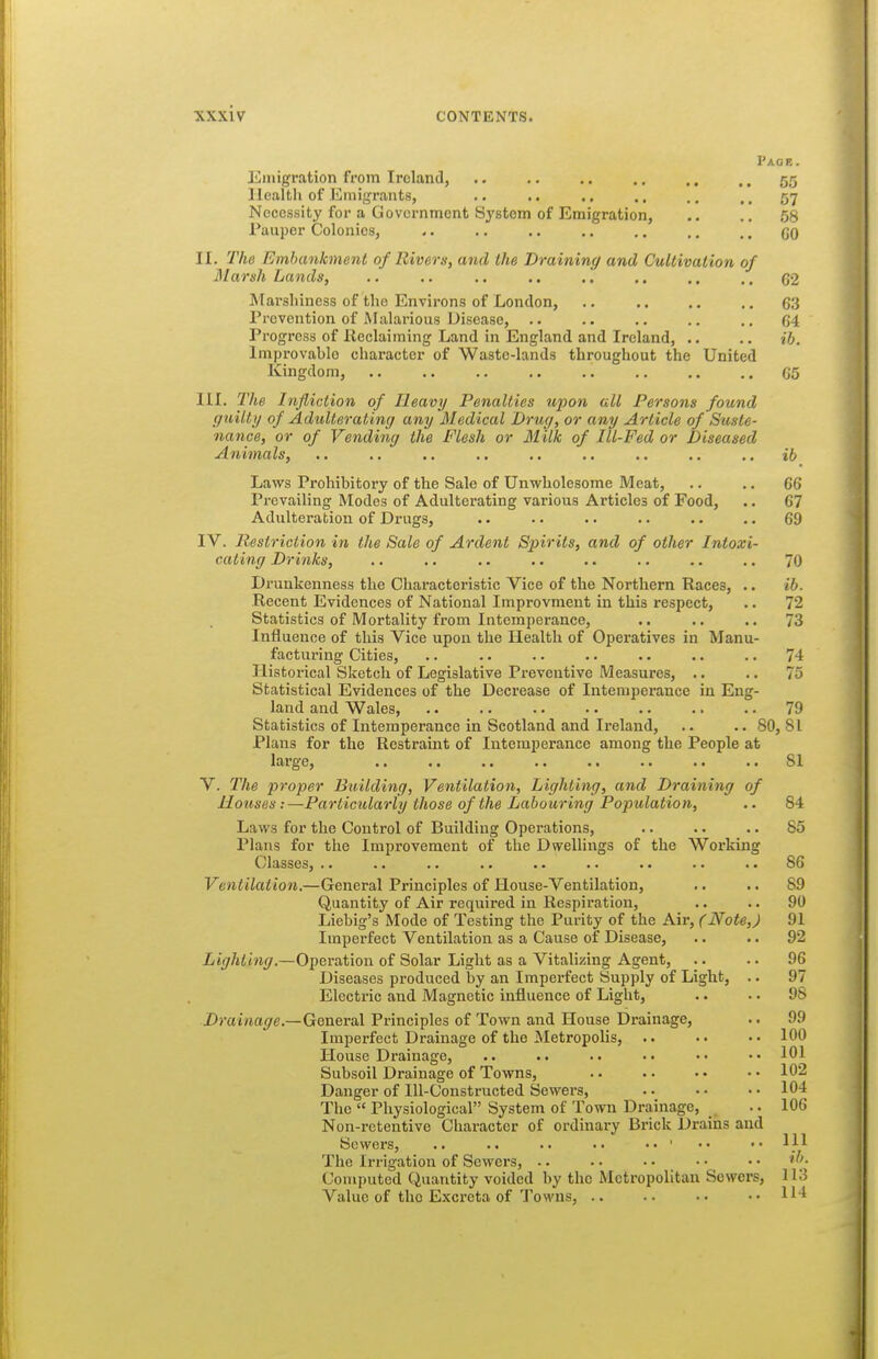 Paor. Emigration from Ireland, .. .. .. .. .. .. 55 Health of Emigrants, .. .. .. .. .. ,. 57 Necessity for a Government System of Emigration, .. .. 58 Pauper Colonics, .. .. .. .. ., .. ., go II. The Rmhankment of Rivers, and the Draining and Cultivation of Marsh Lands, .. .. .. .. .. ,. .. ,, C2 Marshiness of the Environs of London, .. .. ,, .. 63 Prevention of Malarious Disease, .. .. .. .. .. 64 Progress of Reclaiming Land in England and Ireland, .. .. ib. Improvable character of Waste-lands throughout the United Kingdom, 65 III. The Infliction of Heavy Penalties upon all Persons found guilty of Adulterating any Medical Drug, or any Article of Suste- nance, or of Vending the Flesh or Milk of Ill-Fed or Diseased Animals, .. .. .. .. .. .. .. ,. ib Laws Prohibitory of the Sale of Unwholesome Meat, .. .. 66 Prevailing Modes of Adulterating various Articles of Food, .. 67 Adulteration of Drugs, .. . • . • . • .. .. 69 IV. Restriction in the Sale of Ardent Spirits, and of other Intoxi- cating Drinks, .. .. .. .. . • .. .. .. 70 Drunkenness the Characteristic Vice of the Northern Races, .. ib. Recent Evidences of National Improvment in this respect, .. 72 Statistics of Mortality from Intemperance, .. .. .. 73 Influence of this Vice upon the Health of Operatives in Manu- facturing Cities, .. .. .. .. .. .. .. 74 Historical Sketch of Legislative Pi-eventive Measures, .. .. 75 Statistical Evidences of the Decrease of Intemperance in Eng- land and Wales, .. .. .. . • .. .. .. 79 Statistics of Intemperance in Scotland and Ireland, .. .. 80, 81 Plans for the Restraint of Intemperance among the People at large, .. .. .. .. .. .. .. .. 81 V. The proper Building, Ventilation, Lighting, and Draining of Houses:—Particularly those of the Labouring Population, .. 84 Laws for the Control of Building Operations, .. .. .. 85 Plans for the Improvement of the Dwellings of the Working Classes, .. .. .. .. .. .. .. .. .. 86 Ventilation.—General Principles of House-Ventilation, .. .. 89 Quantity of Air required in Respiration, .. .. 90 Liebig's Mode of Testing the Purity of the Air, (Note,) 91 Imperfect Ventilation as a Cause of Disease, .. .. 92 Lighting.—Operation of Solar Light as a Vitalizing Agent, .. .. 96 Diseases produced by an Imperfect Supply of Light, .. 97 Electric and Magnetic influence of Light, .. . • 98 Dm/rta^re.—General Principles of Town and House Drainage, .. 99 Imperfect Drainage of the Metropolis, .. • • • • 100 House Drainage, .. .. .. < • • • • • 101 Subsoil Drainage of Towns, •• •• 102 Danger of Ill-Constructed Sewers, 104 The  Physiological System of Town Drainage, _ .. 106 Non-retentive Character of ordinary Brick Drains and Sewers, .. .. .. ■• ••' •• ..111 The Irrigation of Sewers, • • • • • • • • • • Computed Quantity voided by tho Metropolitan Sewers, 113 Value of the Excreta of Towns, .. .. ..114