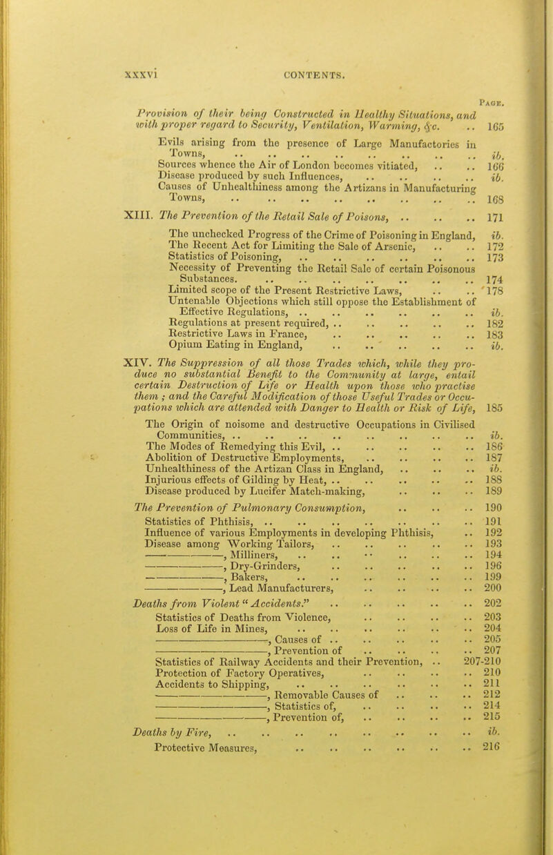 Page, Provision of their being Constructed in Healthy Situations, and with proper regard to Security, Ventilation, Warming, ^ c. .. 1G5 Evils arising from the presence of Large Manufactories in Towns, iij^ Sources whence the Air of London becomes vitiated, .. ,. lo'G Disease produced by such Influences, i(j. Causes of Unhealthiness among the Artizans in Manufacturing Towns, 168 'Kill. The Prevention of the Retail Sale of Poisons, 171 The unchecked Progress of the Crime of Poisoning in England, ib. The Recent Act for Limiting the Sale of Arsenic, .. .. 172 Statistics of Poisoning, .. .. ..173 Necessity of Preventing the Retail Sale of certain Poisonous Siibstances. .. .. 174 Limited scope of the Present Restrictive Laws, .. .. 178 Untenable Objections which still oppose the Establishment of Effective Regulations, .. .. .. ,. .. ib. Regulations at present required, .. ,. .. .. .. 182 Restrictive Laws in France, .. 183 Opium Eating in England, .. .. ' ib. XIV. The Suppression of all those Trades which, while they pro- duce no substantial Benefit to the Community at large, entail certain Destruction of Life or Health upon those who practise them ; and the Careful Modification of those Useful Trades or Occu- pations which are attended with Danger to Health or Bisk of Life, 185 The Origin of noisome and destructive Occupations in Civilised Communities, .. .. .. ., .. .. .. .. ib. The Modes of Remedying this Evil, 186 Abolition of Destructive Employments, .. .. .. ..187 Unhealthiness of the Artizan Class in England, .. .. .. ib. Injurious eflPects of Gilding by Heat, .. .. .. .. .. 188 Disease produced by Lucifer Match-making, .. .. .. 189 The Prevention of Pulmonary Consumption, .. •. . • 190 Statistics of Phthisis, .. .. .. .. .. .. .. 191 Influence of various Employments in developing Phthisis, .. 192 Disease among Working Tailors, .. .. .. .. ..193 , Milliners, .. .. •• 194 , Dry-Grinders, .. .. .. .. .. 196 , Bakers, .. .. .. .. .. .. 199 , Lead Manufacturers, .. .. .. .. 200 Deaths from Violent Accidents. .. .. .. .. .. 202 Statistics of Deaths from Violence, 203 Loss of Life in Mines, .. .. .. .. .. . • 204 , Causes of .. .. .. .. •. 205 , Prevention of .. . • . • . • 207 Statistics of Railway Accidents and their Prevention, .. 207-210 Protection of Factory Operatives, .. .. •. ..210 Accidents to Shipping, .. .. .. .. •. ..211 • , Removable Causes of .. .. 212 , Statistics of, .. .. •. • • 214 , Prevention of, .. .. .. •• 215 Deaths by Fire, .. .. .. .. .. •. • • • • ib- Protective Measures, 216