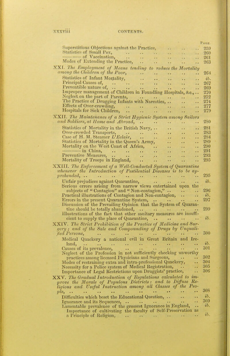 Page Superstitious Objoctions against tlio Practice, 259 Statistics of Small I'ox, .. .. ,. .. .. .. 2G0 of Vaccination, ., .. .. .. .. ,, 2G1 Modes of Extending the Practice, 2G3 XX [. Tho Employment of Means tending to reduce the Mortality among the Children of the Poor, .. .. .. .. .'. 2G4 Statistics of Infant Mortality, ib. Principal Causes of, .. .. .. .. 2G7 Provcntiblo nature of, 209 Improper management of Cliildren in Foundling Hospitals, &c.,.. 270 Neglect on the part of Parents, 272 Tho Practice of Drugging Infants with Narcotics, 274 Effects of Over-crowding, 277 Hospitals for Sick Children, 279 XXII. The Maintenance of a Strict Hygienic System among Sailors and Soldiers, at Home and Abroad, .. .. .. .. 280 Statistics of Mortality in the British Navy, .. .. .. ..281 Over-crowded Transports, .. .. .. .. .. .. 283 Case of H. M. Steamer L'Eclair, 284 Statistics of Mortality in the Queen's Army, .. .. .. 289 Moi'tality on the West Coast of Africa, .. .. .. .. 290 in China, .. ., .. .. ., .. .. 291 Preventive Measures, .. .. ,. .. .. . • .. 293 Mortality of Troops in England, .. .. •. .. .. 295 XXIII. The Enforcement of a Well-Conducted System of Quarantine whenever the Introduction of Pestilential Diseases is to be ap- prehended, .. .. .. .. .. .. .. .. .. 295 Unfair prejudices against Quarantine, .. .. .. .. ib. Serious errors arising from narrow views entertained upon the subjects of  Contagion and  Non-contagion, .. .. .. 296 Practical illustrations of Contagion and Non-contagion, .. .. ib. Errors in the present Quarantine System, .. .. .. .. 297 Discussion of the Prevailing Opinion that the System of Quaran- tine should be totally abandoned, .. .. •. .. .. 299 illustrations of the fact that other sanitary measures are insuffi- cient to supply the place of Quarantine, >. .. .. ib. XXIV. The Strict Prohibition of the Practice of Medicine and Sur- gery ; and of the Sale and Compounding of Drugs by Unquali- fied Persons, .. .. .. .. .. .. •. .. 300 Medical Quackery a national evil in Great Britain and Ire- land, .. .. .. .. .. .. .. ib- Causes of its prevalence, .. •■ •. •• ..301 Neglect of the Profession in not sufficiently checking unworthy practices among licensed Physicians and Surgeons, .. .. 302 Modes of restraining extra and intra-professional Quackery, .. 304 Necessity for a Police system of Medical Kegistration, _ .. .. 305 Importance of Legal Kestrictions upon Druggists' practice, .. 306 XXV. The Gradual Introduction of Regulations calculated to im- prove the Morale of Populous Districts: and to Diffuse Re- ligious and Useful Instruction among all Classes of the Peo- ple, 308 Difficulties which beset the Educational Question, .. ■ • •. if>- Ignorance and its Sequences, .. . • • • •• •• •• 3^^^ Lamentable prevalence of tho grossest Ignorance in England, .. ib. Importance of cultivating the faculty of Self-Preservation as a Principle of Religion, . . •• •• ■• .. il>.