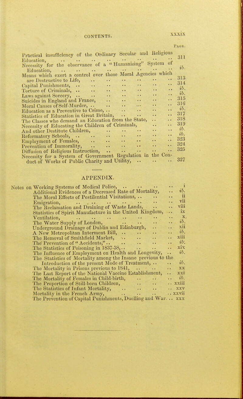 APPENDIX. 311 ib. Pag IS. Pi'actical iusufflciency of the Ordinary Secular and Religious Education, .. • • • • •' ^ c ' 1 Necessity for the observance of a «Hunianizuig System ot Education, • • V , I' • * i • V Means which exert a control over those Moral Agencies whicu are Destructive to Life, .. •• •• •• '* '^14 Capital Punishments, • • • • ' 7 Torture of Criminals, . • .. • • • • • • • • • * ^. • Laws against Sorcery, .. •. • • • • • • • •  'i^k Suicides in England and France, f t^ Moral Causes of Self-Murder, '^f '^ Education as a Preventive to Crime, Statistics of Education in Great Britain, .. f ^o The Classes who demand an Education from the State, .. . • Necessity of Educating the Children of Criminals, .. • • olJ And other Destitute Children, Vj- Reformatory Schools, Employment of Females, ^ Prevention of Immorality, Diffusion of Religious Instruction, '  Necessity for a System of Government Regulation in the Con- duct of Works of Public Charity and Utility, 1 Notes on Working Systems of Medical Police, .. Additional Evidences of a Decreased Rate of Mortality, .. tO; The Moral Effects of Pestilential Visitations, ii Emigration, .. ... • • • • • • • • • • ^}}, The Reclamation and Draining of Waste Lands, .. •. viu Statistics of Spirit Manufacture in the United Kingdom, .. ix Ventilation, .. .. . • • • • • • • ' * The Water Supply of London, Underground Drainage of Dublin and Edinburgh, .. . • xii A New Metropolitan Interment Bill, .. • • • • ib. The Removal of Smithfield Market, • xiii The Prevention of  Accidents, ib: The Statistics of Poisoning in 1837-38, xix The Influence of Employment on Health and Longevity, .. ib. The Statistics of Mortality among the Insane previous to the Introduction of the present Mode of Treatment, .. .. ib. The Mortality in Prisons previous to 1841, .... .. xx The Last Report of the National Vaccine Establishment, .. xsi The MortaUty of Females in Child-birth, ib. The Proportion of Still-born Children, xxiii The Statistics of Infant Mortality, xxv Mortality in the French Army, .. .. .. .. xxvii The Prevention of Capital Punishments, Duelling and War. .. xxx