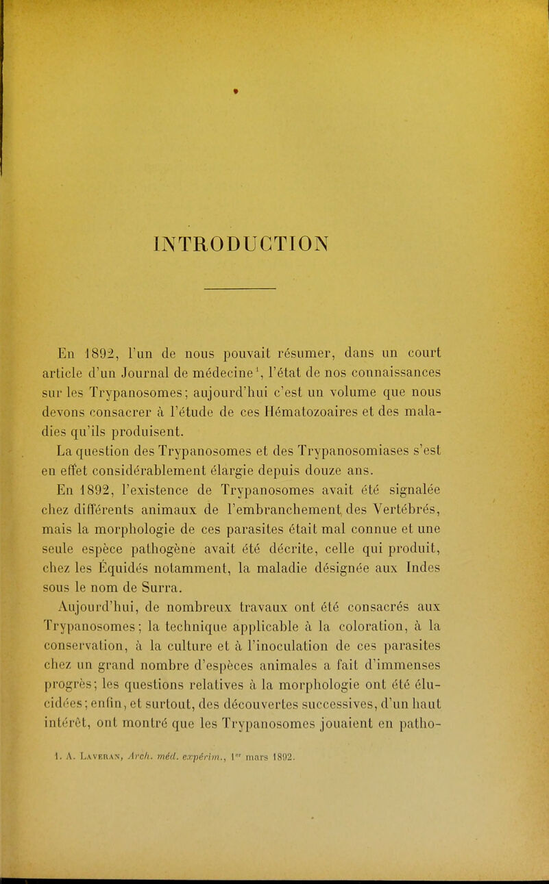INTRODUCTION En 1892, l'un de nous pouvait résumer, dans un court article d'un Journal de médecine ', l'état de nos connaissances sur les Trypanosomes ; aujourd'hui c'est un volume que nous devons consacrer à l'étude de ces Hématozoaires et des mala- dies qu'ils produisent. La question des Trypanosomes et des Trypanosomiases s'est en effet considérablement élargie depuis douze ans. En 1892, l'existence de Trypanosomes avait été signalée chez différents animaux de l'embranchement, des Vertébrés, mais la morphologie de ces parasites était mal connue et une seule espèce pathogène avait été décrite, celle qui produit, chez les Equidés notamment, la maladie désignée aux Indes sous le nom de Surra. Aujourd'hui, de nombreux travaux ont été consacrés aux Trypanosomes; la technique applicable à la coloration, à la conservation, à la culture et à l'inoculation de ces parasites chez un grand nombre d'espèces animales a fait d'immenses progrès; les questions relatives à la morphologie ont été élu- cidées; enfin, et surtout, des découvertes successives, d'un haut intérêt, ont montré que les Trypanosomes jouaient en patho- 1. A. Laveran, Avch. méd. expérim., \ mars 1892.