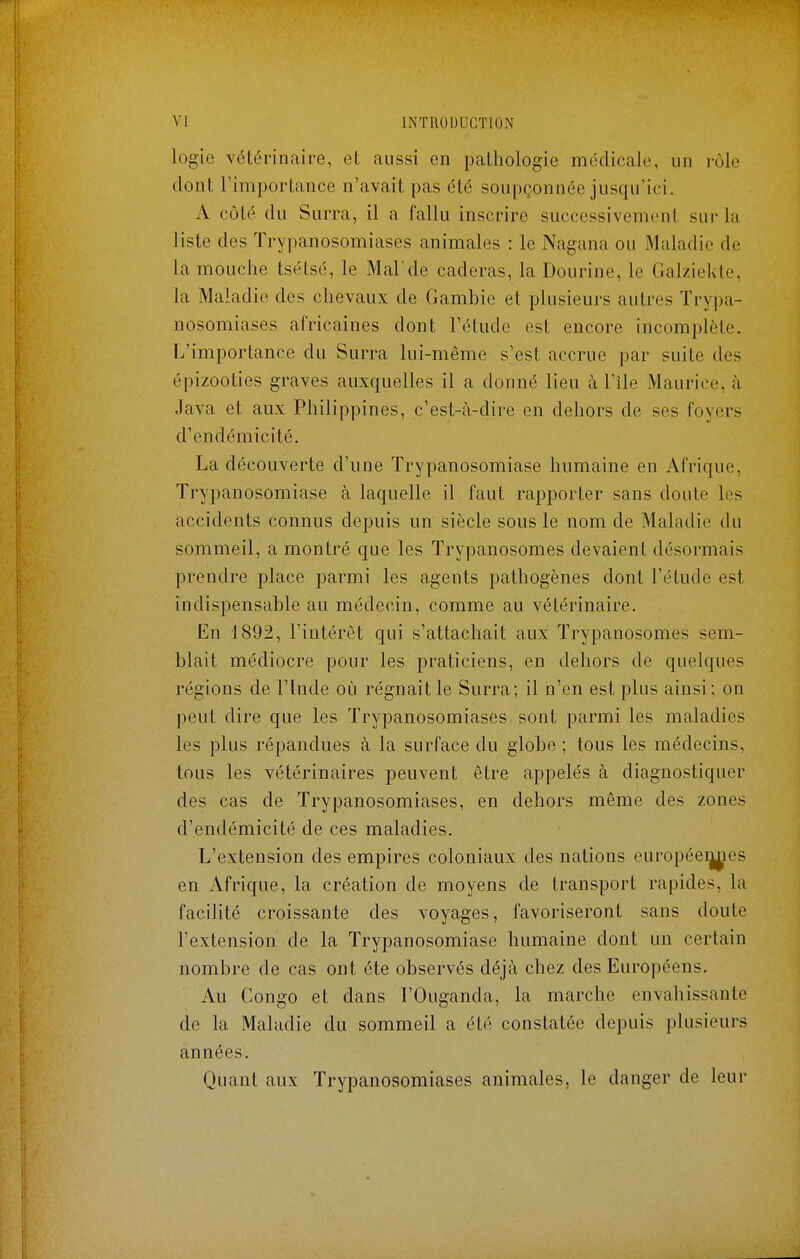 logie vétérinaire, et aussi en pathologie médicale, un rùle dont l'importance n'avait pas été soupçonnée jusqu'ici. A côté du Surra, il a fallu inscrire successivement sur la liste des Trypanosomiases animales : le Nagana ou Maladie de la mouche tsétsé, le Malde caderas, la Dourine, le Galzielae, la Maladie des chevaux de Gambie et plusieurs autres Trypa- nosomiases africaines dont l'étude est encore incomplète. L'importance du Surra lui-même s'est accrue par suite des épizooties graves auxquelles il a donné lieu à l'île Maurice, h Java et aux Philippines, c'est-à-dire en dehors de ses foyers d'endémicité. La découverte d'une ïrypanosomiase humaine en Afrique, Trypanosomiase à laquelle il faut rapporter sans doute les accidents connus depuis un siècle sous le nom de Maladie du sommeil, a montré que les Trypanosomes devaient désormais prendre place parmi les agents pathogènes dont l'étude est indispensable au médecin, comme au vétérinaire. En 1892, l'intérêt qui s'attachait aux Trypanosomes sem- blait médiocre pour les praticiens, en dehors de quelques régions de l'Inde où régnait le Surra; il n'en est plus ainsi; on peut dire que les Trypanosomiases sont parmi les maladies les plus répandues à la surface du globe ; tous les médecins, tous les vétérinaires peuvent être appelés à diagnostiquer des cas de Trypanosomiases, en dehors même des zones d'endémicité de ces maladies. L'extension des empires coloniaux des nations européeij^ies en Afrique, la création de moyens de transport rapides, la facilité croissante des voyages, favoriseront sans doute l'extension de la Trypanosomiase humaine dont un certain nombre de cas ont été observés déjà chez des Européens. Au Congo et dans l'Ouganda, la marche envahissante de la Maladie du sommeil a été constatée depuis plusieurs années. Quant aux Trypanosomiases animales, le danger de leur