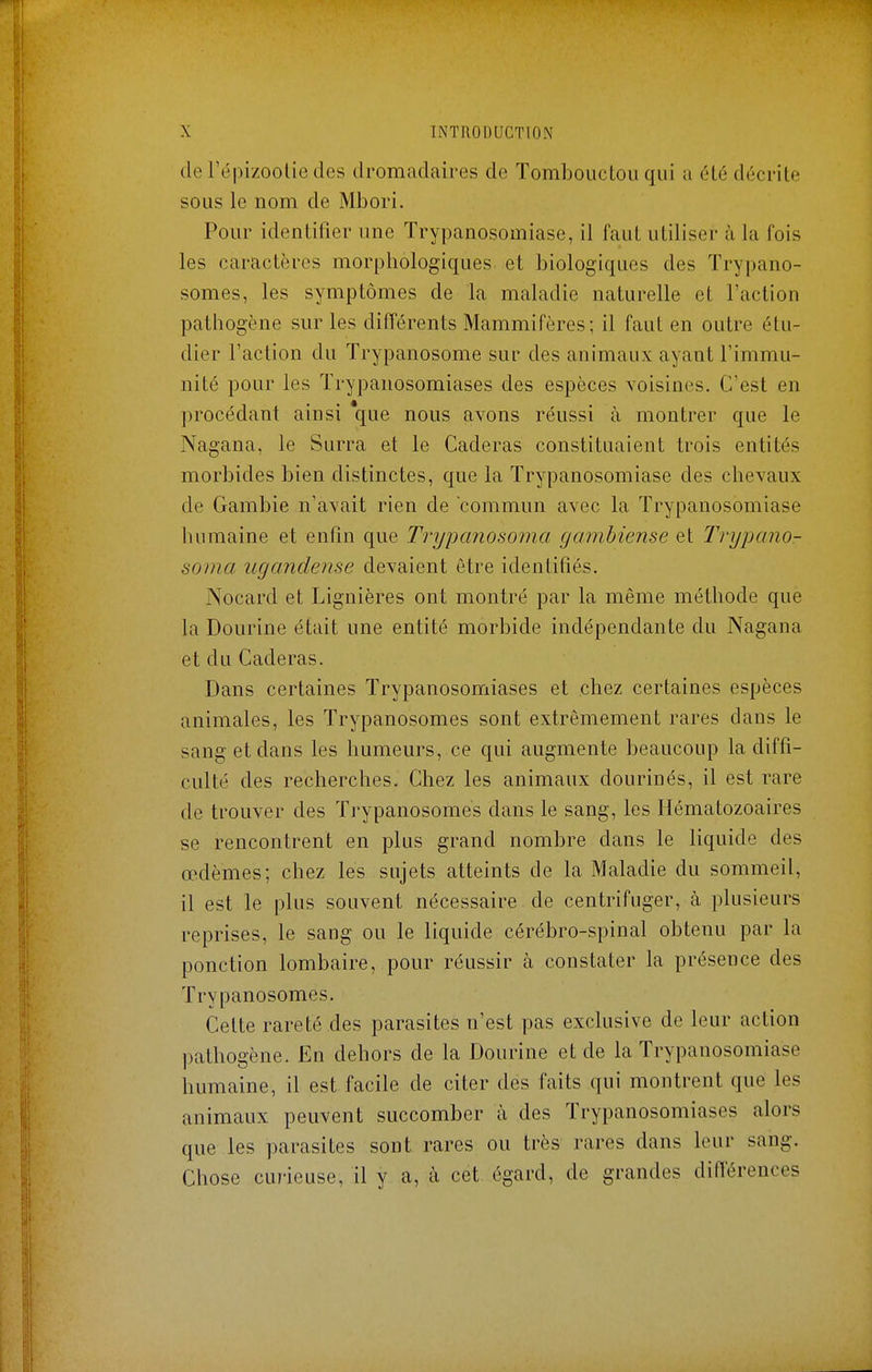 derépizooliedes dromadaires de Tombouctou qui a élé décrite sous le nom de Mbori. Pour identifier une Trypanosomiase, il faut utiliser à la fois les caractères morphologiques et biologiques des Trypano- somes, les symptômes de la maladie naturelle et l'action pathogène sur les différents Mammifères; il faut en outre étu- dier l'action du Trypanosome sur des animaux ayant l'immu- nité pour les Trypanosomiases des espèces voisines. C'est en procédant ainsi que nous avons réussi à montrer que le Nagana, le Surra et le Caderas constituaient trois entités morbides bien distinctes, que la Trypanosomiase des chevaux de Gambie n'avait rien de commun avec la Trypanosomiase humaine et enfin que Trypanosoma gambiense et Trypano- soma ugandense devaient être identifiés. Nocard et Lignières ont montré par la même méthode que la Dourine était une entité morbide indépendante du Nagana et du Caderas. Dans certaines Trypanosomiases et chez certaines espèces animales, les Trypanosomes sont extrêmement rares dans le sang et dans les humeurs, ce qui augmente beaucoup la diffi- culté des recherches. Chez les animaux dourinés, il est rare de trouver des Trypanosomes dans le sang, les Hématozoaires se rencontrent en plus grand nombre dans le liquide des œdèmes; chez les sujets atteints de la Maladie du sommeil, il est le plus souvent nécessaire de centrifuger, à plusieurs reprises, le sang ou le liquide cérébro-spinal obtenu par la ponction lombaire, pour réussir à constater la présence des Trypanosomes. Cette rareté des parasites n'est pas exclusive de leur action pathogène. En dehors de la Dourine et de la Trypanosomiase humaine, il est facile de citer des faits qui montrent que les animaux peuvent succomber à des Trypanosomiases alors que les parasites sont rares ou très rares dans leur sang. Chose curieuse, il y a, à cet égard, de grandes différences