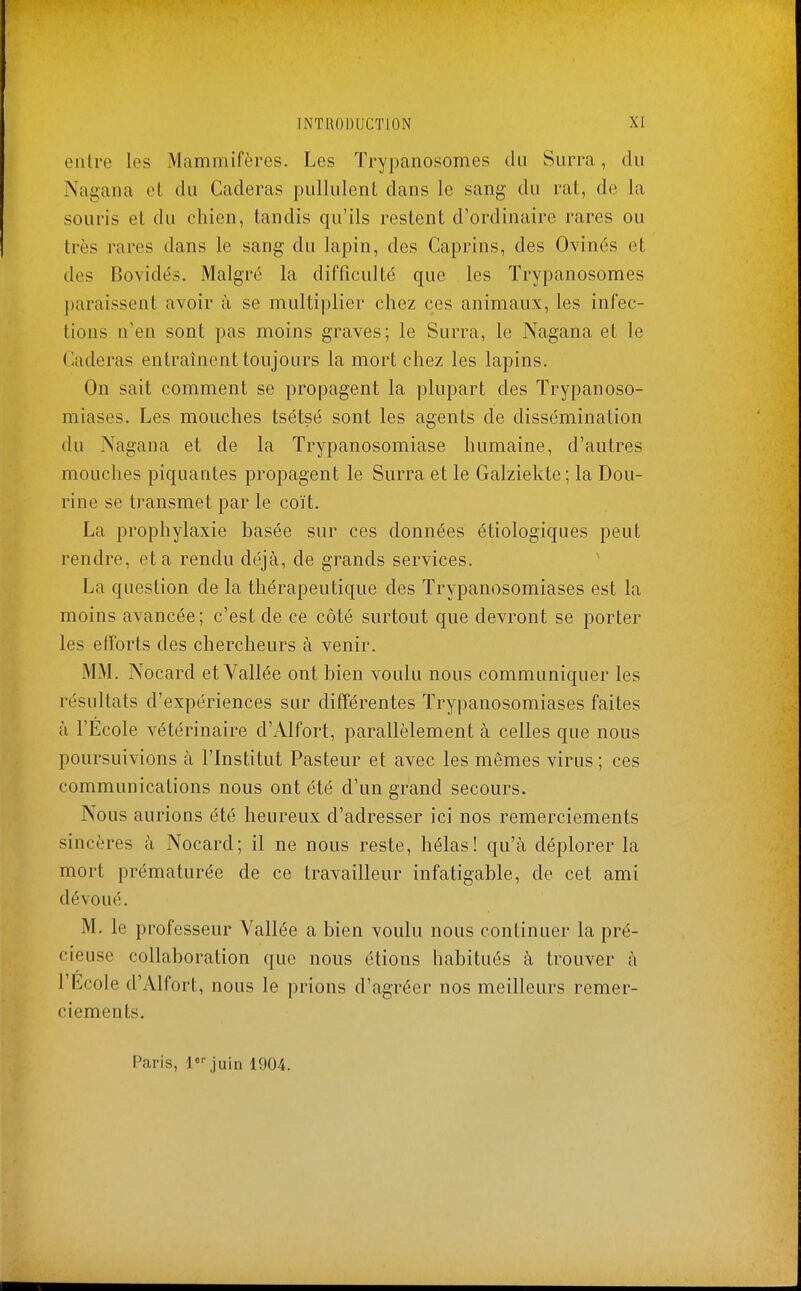 entre les Mammifères. Les Trypanosomes du Surra, du Nagana et du Caderas pullulent dans le sang du rat, de la souris et du chien, tandis qu'ils restent d'ordinaire rares ou très rares dans le sang du lapin, des Caprins, des Ovinés et des Bovidés. Malgré la difficulté que les Trypanosomes paraissent avoir à se multiplier chez ces animaux, les infec- tions n'en sont pas moins graves; le Surra, le Nagana et le Caderas entraînent toujours la mort chez les lapins. On sait comment se propagent la plupart des Trypanoso- miases. Les mouches tsétsé sont les agents de dissémination du Nagana et de la Trypanosomiase humaine, d'autres mouches piquantes propagent le Surra et le Galziekte; la Dou- rine se transmet par le coït. La prophylaxie basée sur ces données étiologiques peut rendre, et a rendu déjà, de grands services. La question de la thérapeutique des Trypanosomiases est la moins avancée; c'est de ce côté surtout que devront se porter les efforts des chercheurs à venir. MM. Nocard et Vallée ont bien voulu nous communiquer les résultats d'expériences sur différentes Trypanosomiases faites à l'École vétérinaire d'Alfort, parallèlement à celles que nous poursuivions à l'Institut Pasteur et avec les mêmes virus ; ces communications nous ont été d'un grand secours. Nous aurions été heureux d'adresser ici nos remerciements sincères à Nocard; il ne nous reste, hélas! qu'à déplorer la mort prématurée de ce travailleur infatigable, de cet ami dévoué. M. le professeur Vallée a bien voulu nous continuer la pré- cieuse collaboration que nous étions habitués à trouver à l'Ecole d'Alfort, nous le prions d'agréer nos meilleurs remer- ciements. Paris, l juin 1904.