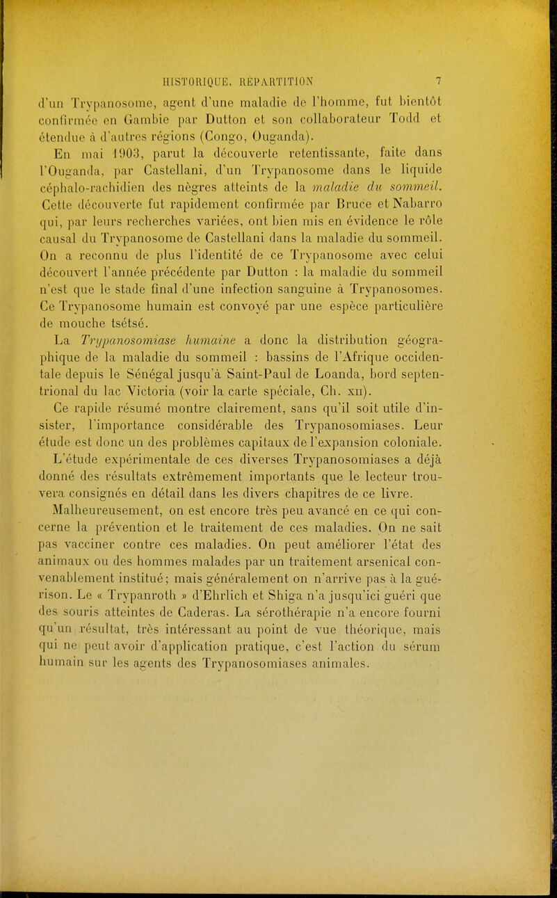 d'un Trypanosome, agent d'une maladie de l'homme, fut bientôt confirmée en Gambie par Dutton et son collaborateur Todd et étendue à d'autres régions (Congo, Ouganda). En mai 1903, parut la découverte retentissante, faite dans l'Ouganda, par Castellani, d'un Trypanosome dans le liquide céphalo-rachidien des nègres atteints de la maladie du sommeil. Cette découverte fut rapidement confirmée par Bruce et Nabarro qui, par leurs recherches variées, ont bien mis en évidence le rôle causal du Trypanosome de Castellani dans la maladie du sommeil. On a reconnu de plus l'identité de ce Trypanosome avec celui découvert l'année précédente par Dutton : la maladie du sommeil n'est que le stade final d'une infection sanguine à Trypanosomes. Ce Trypanosome humain est convoyé par une espèce particulière de mouche tsétsé. La Trypanosomiase humaine a donc la distribution géogra- phique de la maladie du sommeil : bassins de l'Afrique occiden- tale depuis le Sénégal jusqu'à Saint-Paul de Loanda, bord septen- trional du lac Victoria (voir la carte spéciale, Ch. xn). Ce rapide résumé montre clairement, sans qu'il soit utile d'in- sister, l'importance considérable des Trypanosomiases. Leur étude est donc un des problèmes capitaux de l'expansion coloniale. L'étude expérimentale de ces diverses Trypanosomiases a déjà donné des résultats extrêmement importants que le lecteur trou- vera consignés en détail dans les divers chapitres de ce livre. Malheureusement, on est encore très peu avancé en ce qui con- cerne la prévention et le traitement de ces maladies. On ne sait pas vacciner contre ces maladies. On peut améliorer l'état des animaux ou des hommes malades par un traitement arsenical con- venablement institué; mais généralement on n'arrive pas à la gué- rison. Le « Trypanroth » d'Ehrlich et Shiga n'a jusqu'ici guéri que des souris atteintes de Caderas. La sérothérapie n'a encore fourni qu'un résultat, très intéressant au point de vue théorique, mais qui ne peut avoir d'application pratique, c'est l'action du sérum humain sur les agents des Trypanosomiases animales.