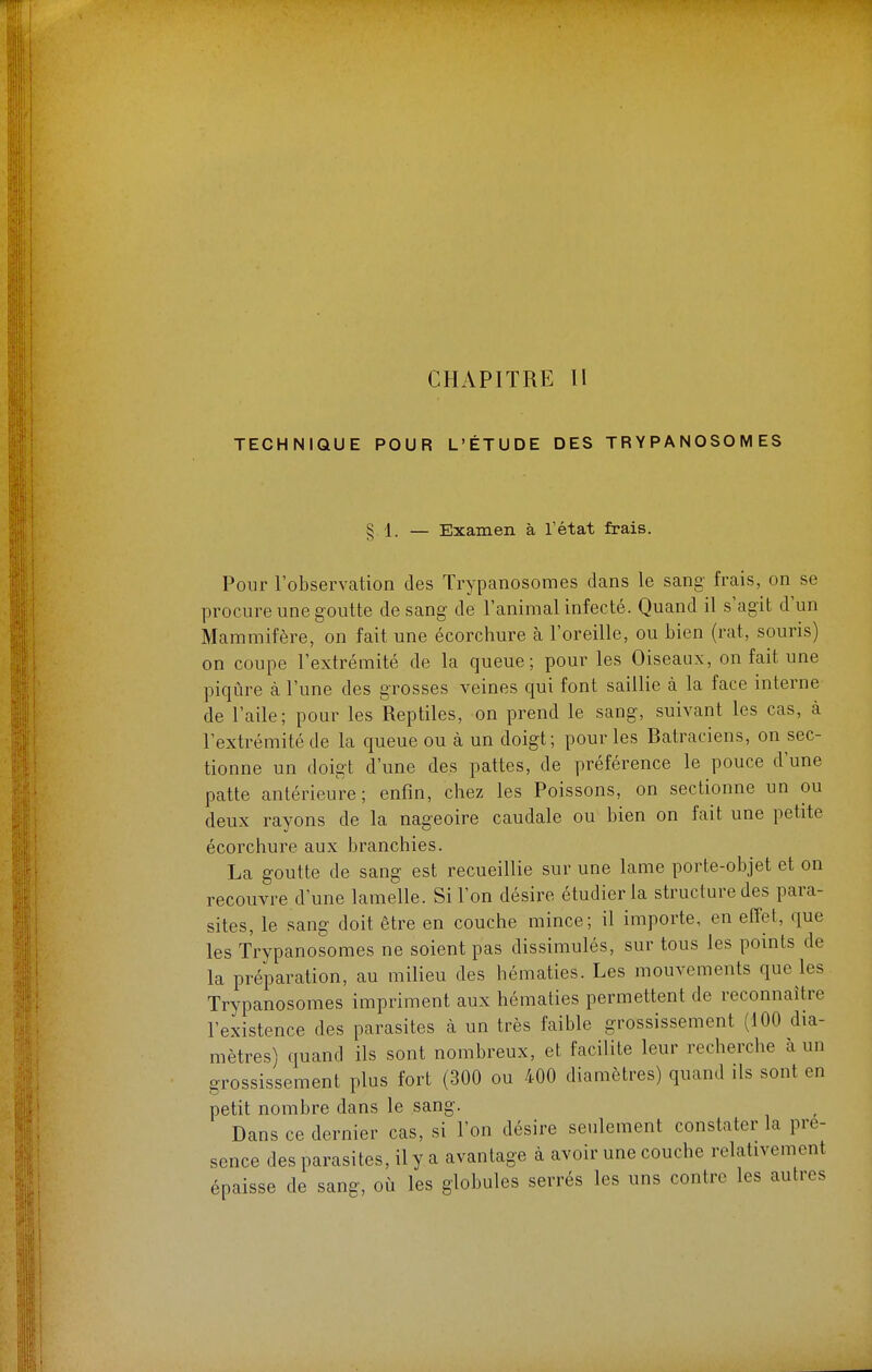 CHAPITRE II TECHNIQUE POUR L'ÉTUDE DES TR Y P A NOSO M ES 8 1. — Examen à l'état frais. S Pour l'observation des Trypanosomes dans le sang frais, on se procure une goutte de sang de l'animal infecté. Quand il s'agit d'un Mammifère, on fait une écorchure à l'oreille, ou bien (rat, souris) on coupe l'extrémité de la queue; pour les Oiseaux, on fait une piqûre à l'une des grosses veines qui font saillie à la face interne de l'aile; pour les Reptiles, on prend le sang, suivant les cas, à l'extrémité de la queue ou à un doigt; pour les Batraciens, on sec- tionne un doigt d'une des pattes, de préférence le pouce d'une patte antérieure; enfin, chez les Poissons, on sectionne un ou deux rayons de la nageoire caudale ou bien on fait une petite écorchure aux branchies. La goutte de sang est recueillie sur une lame porte-objet et on recouvre d'une lamelle. Si l'on désire étudier la structure des para- sites, le sang doit être en couche mince; il importe, en effet, que les Trypanosomes ne soient pas dissimulés, sur tous les points de la préparation, au milieu des hématies. Les mouvements que les Trypanosomes impriment aux hématies permettent de reconnaître l'existence des parasites à un très faible grossissement (100 dia- mètres) quand ils sont nombreux, et facilite leur recherche à un grossissement plus fort (300 ou 400 diamètres) quand ils sont en petit nombre dans le sang. Dans ce dernier cas, si l'on désire seulement constater la pré- sence des parasites, ily a avantage à avoir une couche relativement épaisse de sang, où les globules serrés les uns contre les autres