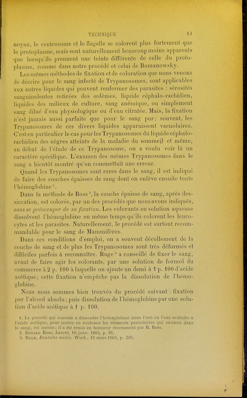 novau, le ccutrosome cl le llai^elle se colorent plus fortement que le protoplasme, mais sont naturellement beaucoup moins apparents que lorsqu'ils prennent une teinte différente de celle du proto- plasme, comme dans notre procédé et celui de Romanowsky. Les mêmes méthodes de fixation et de coloration que nous venons de décrire pour le sang infecté de Trypanosomes, sont applicables aux autres liquides qui peuvent renfermer des parasites : sérosités sanguinolentes retirées des œdèmes, liquide céphalo-rachidien, liquides des milieux de culture, sang anémique, ou simplement sang dilué d'eau physiologique ou d'eau citratée. Mais, la fixation n'est jamais aussi parfaite que pour le sang pur; souvent, les Trypanosomes de ces divers liquides apparaissent vacuolaires. C'est en particulier le cas pour les Trypanosomes du liquide céphalo- rachidien des nègres atteints de la maladie du sommeil et même, au début de l'étude de ce Trypanosome, on a voulu voir là un caractère spécifique. L'examen des mêmes Trypanosomes dans le sang a bientôt montré qu'on commettait une erreur. Quand les Trypanosomes sont rares dans le sang, il est indiqué de faire des couches épaisses de sang dont on enlève ensuite toute l'hémoglobine '. Dans la méthode de Ross ^ la couche épaisse de sang, après des- siccation, est colorée, par un des procédés que nous avons indiqués, scms se préoccupe)' de sa fixation, hes colorants en solution aqueuse dissolvent l'hémoglobine en même temps qu'ils colorent les leuco- cytes et les parasites. Naturellement, le procédé est surtout recom- mandable pour le sang de Mammifères. Dans ces conditions d'emploi, on a souvent décollement de la couche de sang et de plus les Trypanosomes sont très déformés et difficiles parfois à reconnaître. Ruge ^ a conseillé de fixer le sang, avant de faire agir les colorants, par une solution de formol du commerce à 2 p. 100 à laquelle on ajoute un demi à 1 p. 100 d'acide acétique; cette fixation n'empêche pas la dissolution de l'hémo- globine. Nous nous sommes bien trouvés du procédé suivant : fixation par l'alcool absolu; puis dissolution de l'hémoglobine par une solu- tion d'acide acétique à 1 p. 100. 1. Le prociMli'; ([ui consiste ii dissoiidre l'IuMnoglobine dans rcnii ou l'eau acidulée à racide acélique, pour iiicllre en évidence les éléments parasilaiics {|ui existent dans \f sanp-, est ancien; il n été remis en honneur récemment par R. Ross. 2. Ronald Ross, Lancet, 10 janv. 1903, p. 80. :i. Ru(;e, Deulsclut medic. Woch., 19 mars lOOH, p. 2fl'5.