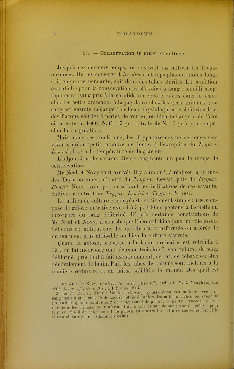 i;3. — Conservation in vitro et culture. Jusqu'à ces derniers temps, on ne savait pas cultiver les Trypa- nosomes. On les conservait iii vitro un temps plus ou moins long, soit en goutte pendante, soit dans des tubes stériles. La condition essentielle pour la conservation est d'avoir du sang recueilli asep- tiquement (sang pris à la carotide ou encore mieux dans le cœur chez les petits animaux, à la jugulaire chez les gros animaux); ce sang est ensuite mélangé à de l'eau physiologique et défibrinédans des flacons stériles à perles de verre), ou bien mélangé à de l'eau citratée (eau, dOOO; NaCl., 5 gr. ; citrate de Na, 5 gr.) pour empê- cher la coagulation. Mais, dans ces conditions, les Trypanosomes ne se conservent vivants qu'un petit nombre de jours, à l'exception du Trypan. Leioisi placé à la température de la glacière. L'adjonction de sérums divers augmente un peu le temps de conservation. Me Neal et Novy sont arrivés, il y a un an à réaliser la culture des Trypanosomes, d'abord du Trypan. Leioisi, puis du Trypan. Brucei. Nous avons pu, en suivant les indications de ces savants, cultiver à notre tour Trypan. Leioisi et Trypan. Evansi. Le milieu de culture employé est relativement simple : il se com- pose de gélose nutritive avec 1 à 3 p. 100 de peptone à laquelle on incorpore du sang défîbriné. D'après certaines constatations de Me Neal et Novy, il semble que l'hémoglobine joue un rôle essen- tiel dans ce milieu, car, dès qu'elle est transformée ou altérée, le milieu n'est plus utilisable ou bien la culture s'arrête. Quand la gélose, préparée à la façon ordinaire, est refroidie à o9°, on lui incorpore une, deux ou trois fois', son volume de sang défîbriné, pris tout à fait aseptiquement, de rat, de cobaye ou plus généralement de lapin. Puis les tubes de culture sont inclinés à la manière ordinaire et on laisse solidifier le milieu. Dès qu'il est 1. Me Neal et Novy, Conirib. io medic. Research, dedic. lo V. C. Vaiighnii, juin 1903, Journ. of infect. Dis., t. I, 2 janv. 1904. 2. Le Tr. Lewisi, d'après Me Neal et Novy, pousse dans des milieu.x avec 1 de sang- pour y et môme 10 de gélose. Mais il préfère les milieu.x riches en sang; la proporlion optinia parait être 2 de sang pour 1 de gélose. — Le Tr. Brucci ne pousse que dans les milieu.x qui renferment au moins autant de sang que de gélose, pour le mieu.x 2 h 3 de sang pour 1 de gélose. Et encore les cultures sont-elles fort diffi- ciles à obtenir (voir le Chapitre spécial).