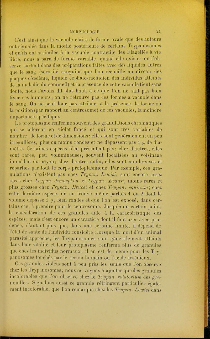 C'est ainsi que la vacuole claire de forme ovale que des auteurs ont signalée dans la moitié postérieure de certains Trypanosomes et qu'ils ont assimilée à la vacuole contractile des Flagellés à vie libre, nous a paru de forme variable, quand elle existe; on l'ob- serve surtout dans des préparations faites avec des liquides autres que le sang- (sérosité sanguine que l'on recueille au niveau des plaques d'œdème, liquide céphalo-racbidien des individus atteints de la maladie du sommeil) et la présence de cette vacuole tient sans doute, nous l'avons dit plus haut, à ce que l'on ne sait pas bien fixer ces humeurs; on ne retrouve pas ces formes à vacuole dans le sang. On ne peut donc pas attribuer à la présence, la forme ou la position (par rapport au centrosome) de ces vacuoles, la moindre importance spécifique. Le protoplasme renferme souvent des g'ranulations chromatiques qui se colorent en violet foncé et qui sont très variables de nombre, de forme et de dimensions ; elles sont généralement un peu irrégulières, plus ou moins rondes et ne dépassent pas 1 [j. de dia- mètre. Certaines espèces n'en présentent pas; chez d'autres, elles sont rares, peu volumineuses, souvent localisées au voisinage immédiat du noyau; chez d'autres enfin, elles sont nombreuses et réparties par tout le corps protoplasmique. Par exemple, ces gra- nulations n'existent pas chez Trypan. Leioisi, sont encore assez rares chez Trypcm. dimorphon. et Trypan. Evansi, moins rares et plus grosses chez Trypan. Brucei et chez Trypan. equinum\ chez cette dernière espèce, on en trouve même parfois 1 ou 2 dont le volume dépasse 1 [j., bien rondes et que l'on est exposé, dans cer- tains cas, à prendre pour le centrosome. Jusqu'à un certain point, la considération de ces granules aide à la caractéristique des espèces; mais c'est encore un caractère dont il faut user avec pru- dence, d'autant plus que, dans une certaine limite, il dépend de l'état de santé de l'individu considéré : lorsque la mort d'un animal parasité approche, les Trypanosomes sont généralement atteints dans leur vitalité et leur protoplasme renferme plus de granules que chez les individus normaux; il en est de même pour les Try- panosomes touchés par le sérum humain ou l'acide arsénieux. Ces granules violets sont à peu près les seuls que l'on observe chez les Trypanosomes; nous ne voyons à ajouter que des granules incolorables que l'on observe chez le Trypan. rotatorium des gre- nouilles. Signalons aussi ce granule réfringent particulier égale- ment incolorable, que l'on remarque chez les Trypan. Lewisi dans