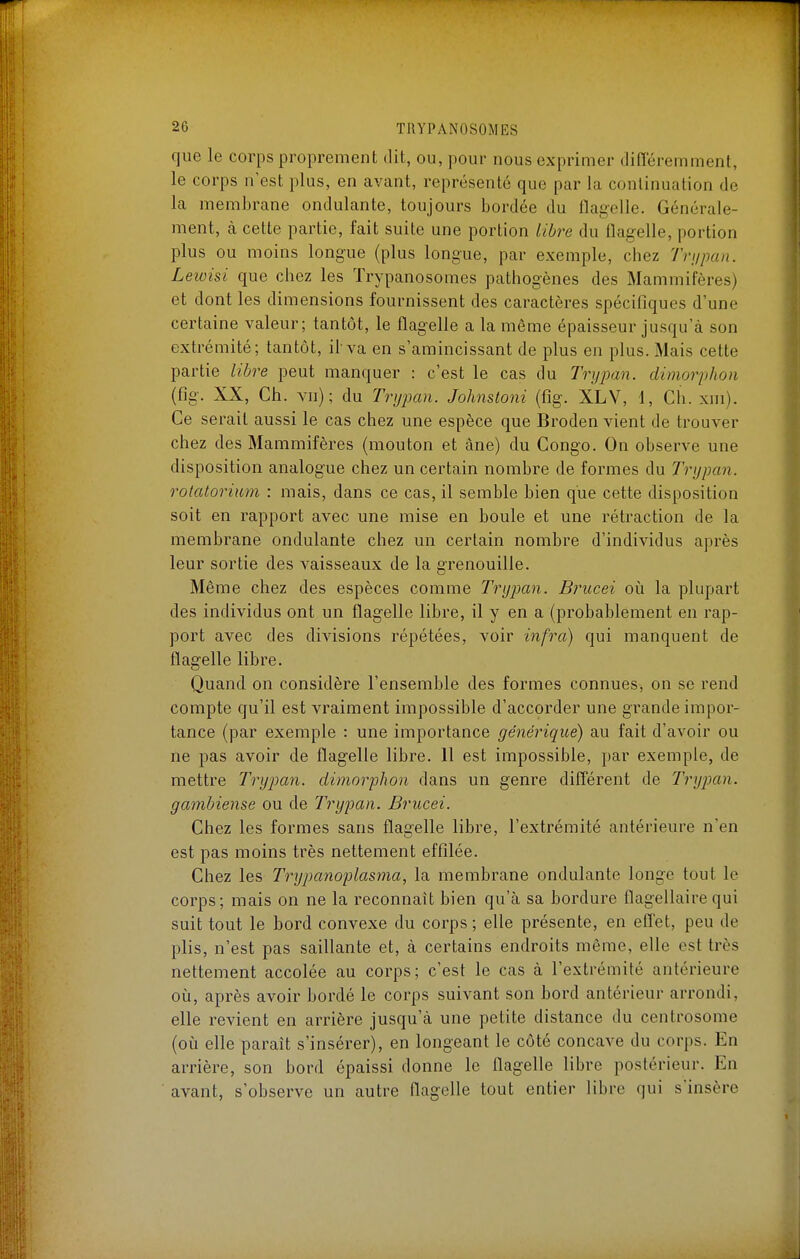 que le corps proprement dit, ou, pour nous exprimer différemment, le corps n'est plus, en avant, représenté que par la continuation de la membrane ondulante, toujours bordée du flagelle. Générale- ment, à cette partie, fait suite une portion libre du flag-elle, portion plus ou moins longue (plus longue, par exemple, chez Trupan. Leioisi que chez les Trypanosomes pathogènes des Mammifères) et dont les dimensions fournissent des caractères spécifiques d'une certaine valeur; tantôt, le flagelle a la même épaisseur jusqu'à son extrémité; tantôt, il va en s'amincissant de plus en plus. Mais cette partie libre peut manquer : c'est le cas du Trypan. dimorphon (fig. XX, Ch. vn); du Trypan. Johnstoni (fîg. XLV, 1, Ch. xm). Ce serait aussi le cas chez une espèce que Broden vient de trouver chez des Mammifères (mouton et âne) du Congo. On observe une disposition analogue chez un certain nombre de formes du Trypan. rolatorium : mais, dans ce cas, il semble bien que cette disposition soit en rapport avec une mise en boule et une rétraction de la membrane ondulante chez un certain nombre d'individus après leur sortie des vaisseaux de la grenouille. Même chez des espèces comme Trypan. Brucei on la plupart des individus ont un flagelle libre, il y en a (probablement en rap- port avec des divisions répétées, voir infra) qui manquent de flagelle libre. Quand on considère l'ensemble des formes connues, on se rend compte qu'il est vraiment impossible d'accorder une grande impor- tance (par exemple : une importance générique) au fait d'avoir ou ne pas avoir de flagelle libre. 11 est impossible, par exemple, de mettre Trypati. dimorphon dans un genre différent de Trypan. gambiense ou de Trypan. Brucei. Chez les formes sans flagelle libre, l'extrémité antérieure n'en est pas moins très nettement effilée. Chez les Trypanoplasma, la membrane ondulante longe tout le corps; mais on ne la reconnaît bien qu'à sa bordure flagellairequi suit tout le bord convexe du corps ; elle présente, en effet, peu de plis, n'est pas saillante et, à certains endroits même, elle est très nettement accolée au corps; c'est le cas à l'extrémité antérieure où, après avoir bordé le corps suivant son bord antérieur arrondi, elle revient en arrière jusqu'à une petite distance du centrosome (où elle paraît s'insérer), en longeant le côté concave du corps. En arrière, son bord épaissi donne le flagelle libre postérieur. En avant, s'observe un autre flagelle tout entier libre qui s'insère