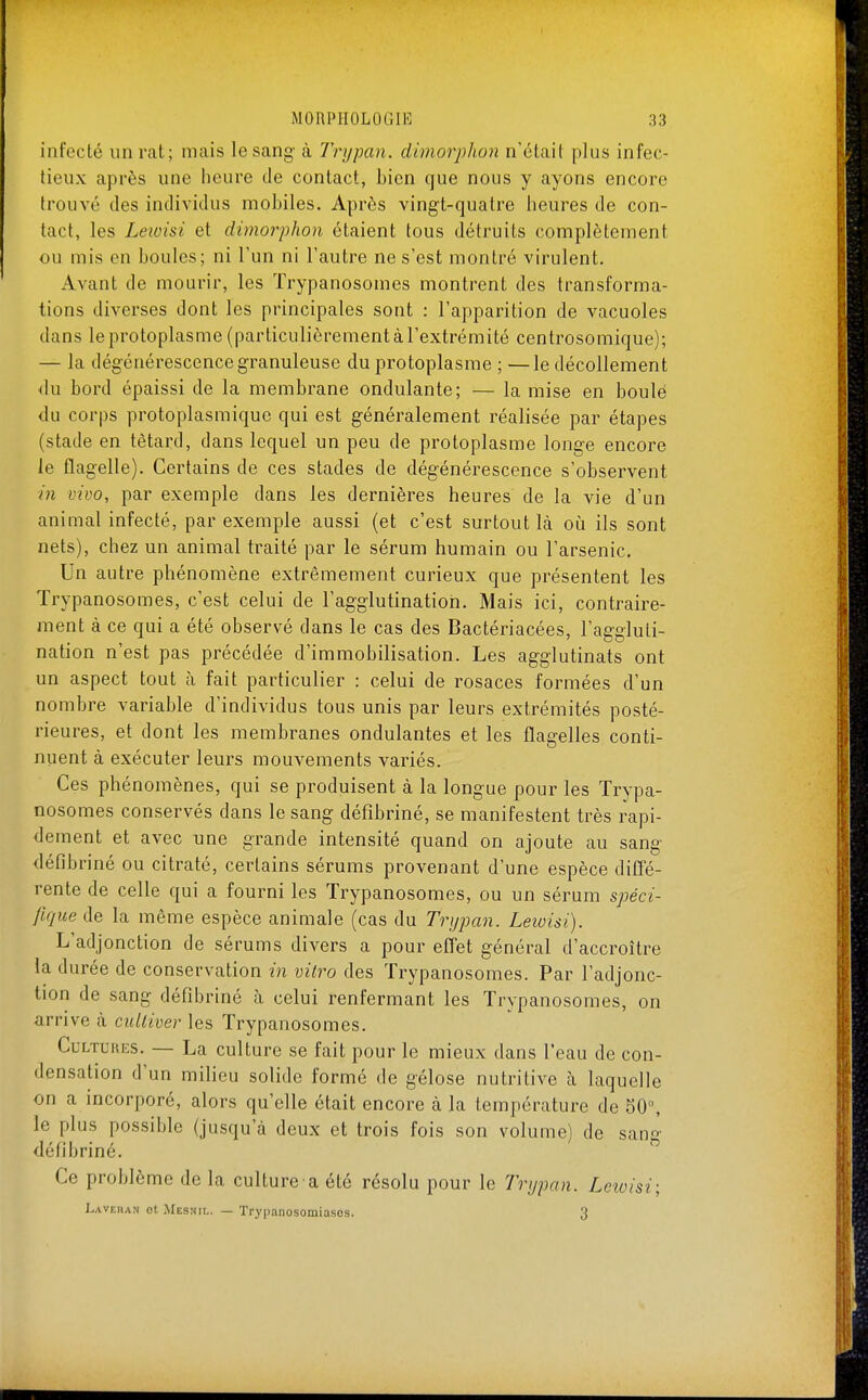 infeclé un rat; mais le sang- à lYypan. dimorphon n'était plus infec- tieux après une heure de contact, bien que nous y ayons encore trouvé des individus mobiles. Après vingt-quatre heures de con- tact, les Leioisi et dimorphon étaient tous détruits complètement ou mis en boules; ni l'un ni l'autre ne s'est montré virulent. Avant de mourir, les Trypanosomes montrent des transforma- tions diverses dont les principales sont : l'apparition de vacuoles dans le protoplasme (particulièrement à l'extrémité centrosomique); — la dégénérescence granuleuse du protoplasme ; —le décollement du bord épaissi de la membrane ondulante; — la mise en boulé du corps protoplasmiquc qui est généralement réalisée par étapes (stade en têtard, dans lequel un peu de protoplasme longe encore le flagelle). Certains de ces stades de dégénérescence s'observent m vivo, par exemple dans les dernières heures de la vie d'un animal infecté, par exemple aussi (et c'est surtout là oîi ils sont nets), chez un animal traité par le sérum humain ou l'arsenic. Un autre phénomène extrêmement curieux que présentent les Trypanosomes, c'est celui de l'agglutination. Mais ici, contraire- ment à ce qui a été observé dans le cas des Bactériacées, l'ae-aluti- nation n'est pas précédée d'immobilisation. Les agglutinats ont un aspect tout h fait particulier : celui de rosaces formées d'un nombre variable d'individus tous unis par leurs extrémités posté- rieures, et dont les membranes ondulantes et les flagelles conti- nuent à exécuter leurs mouvements variés. Ces phénomènes, qui se produisent à la longue pour les Trypa- nosomes conservés dans le sang défibriné, se manifestent très rapi- dement et avec une grande intensité quand on ajoute au sang déiîbriné ou citraté, certains sérums provenant d'une espèce diffé- rente de celle qui a fourni les Trypanosomes, ou un sérum spéci- Jique de la même espèce animale (cas du Trijpan. Leioisi). L'adjonction de sérums divers a pour effet général d'accroître la durée de conservation in vilro des Trypanosomes. Par l'adjonc- tion de sang défibriné à celui renfermant les Trypanosomes, on arrive à cultiver les Trypanosomes. Cultures. — La culture se fait pour le mieux dans l'eau de con- densation d'un milieu solide formé de gélose nutritive cà laquelle on a incorporé, alors qu'elle était encore à la température de 50°, le plus possible (jusqu'à deux et trois fois son volume) de sang défibriné. Ce problème de la culture a été résolu pour le Tri/pan. Leioisi; Lavehan ot Mesnil. — Trypanosomiasos. 3