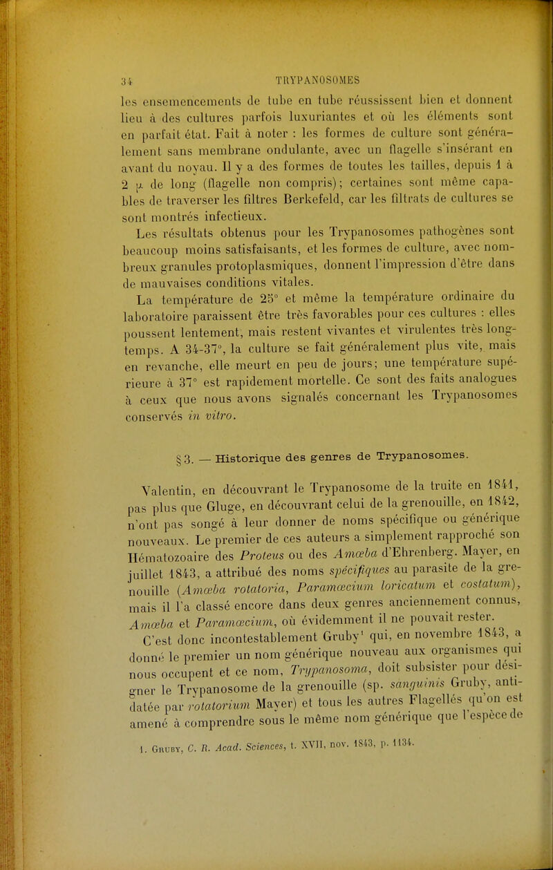 les ensemencements de tube en tube réussissent bien et donnent lieu à des cultures parfois luxuriantes et où les éléments sont en parfait état. Fait à noter : les formes de culture sont généra- lement sans membrane ondulante, avec un flagelle s'insérant en avant du noyau. Il y a des formes de toutes les tailles, depuis 1 à 2 de long (flagelle non compris) ; certaines sont même capa- bles de traverser les filtres Berkefeld, car les filtrats de cultures se sont montrés infectieux. Les résultats obtenus pour les Trypanosomes pathogènes sont beaucoup moins satisfaisants, et les formes de culture, avec nom- breux granules protoplasmiques, donnent l'impression d'être dans de mauvaises conditions vitales. La température de 25° et même la température ordinaire du laboratoire paraissent être très favorables pour ces cultures : elles poussent lentement, mais restent vivantes et virulentes très long- temps. A 34-37% la culture se fait généralement plus vite, mais en revanche, elle meurt en peu de jours; une température supé- rieure à 31° est rapidement mortelle. Ce sont des faits analogues à ceux que nous avons signalés concernant les Trypanosomes conservés in vitro. §3. — Historique des genres de Trypanosomes. Valentin, en découvrant le Trypanosome de la truite en 1841, pas plus que Gluge, en découvrant celui de la grenouille, en 1842, n'ont pas songé à leur donner de noms spécifique ou générique nouveaux. Le premier de ces auteurs a simplement rapproché son Hématozoaire des Proteus ou des Amœha d'Ehrenberg. Mayer, en juillet 1843, a attribué des noms spécifiques au parasite de la gre- nouille {Amœba rotatoria, Paramœcium loricatum et costalum), mais il l'a classé encore dans deux genres anciennement connus, Amœha et Paramœcium, où évidemment il ne pouvait rester. C'est donc incontestablement Gruby' qui, en novembre 1843, a donné le premier un nom générique nouveau aux organismes qui nous occupent et ce nom, Trypanosoma, doit subsister pour desi- gner le Trypanosome de la grenouille (sp. sangmms Gruby, anti- datée par rolatorium Mayer) et tous les autres Flagellés qu on est amené à comprendre sous le même nom générique que 1 espèce de 1. Gruby, C. R. Acad. Sciences, t. XVII, nov. 18/.3, p. 1134.