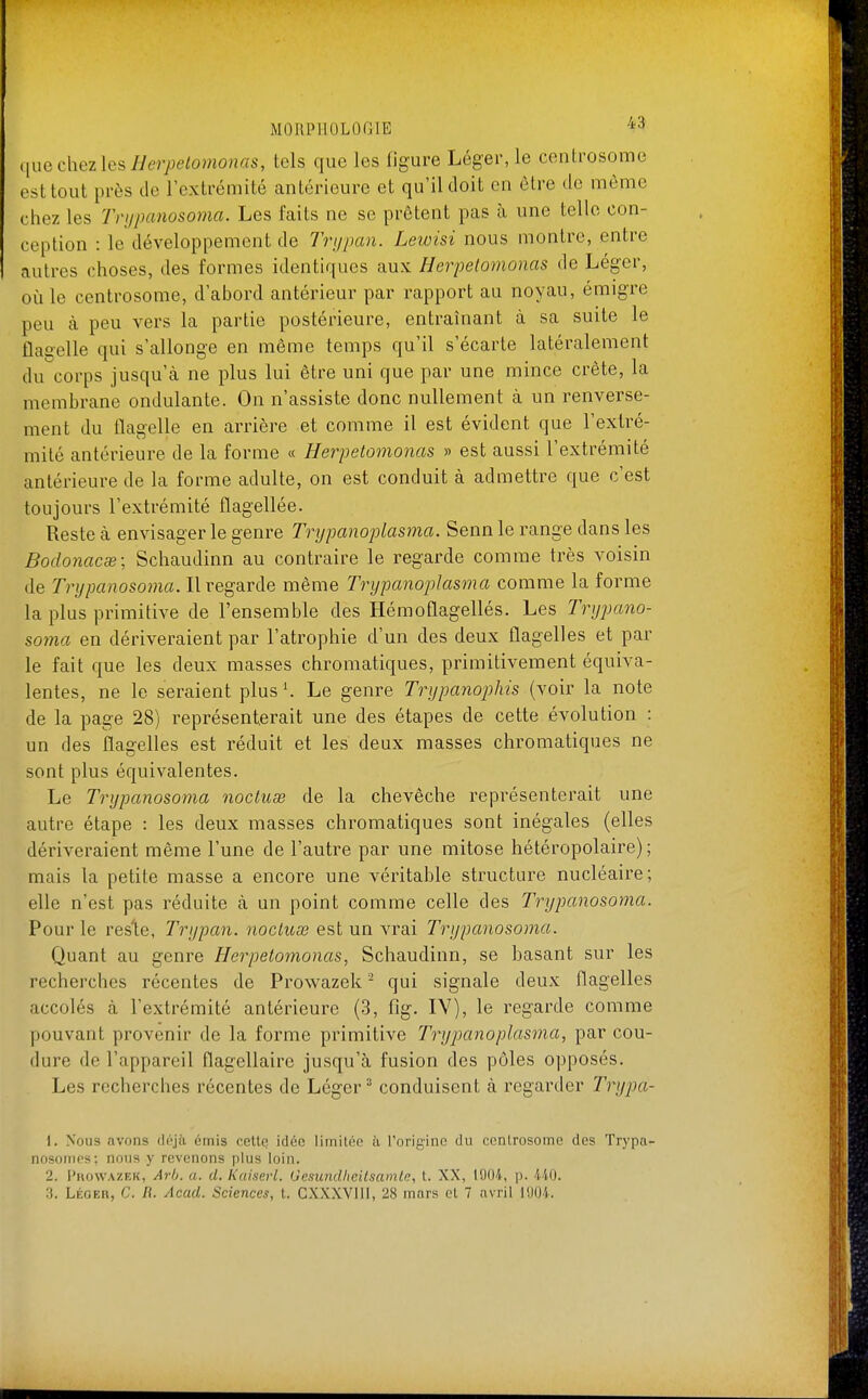 iiuechezlcsIJcrpelomonas, tels que les figure Léger, le centrosome est tout près de l'extrémité antérieure et qu'il doit en être de même chez les Tri/panosoma. Les faits ne se prêtent pas h une telle con- ception : le développement de Trijpcm. Lewisi nous montre, entre autres choses, des formes identiques aux Herpetomonas de Léger, où le centrosome, d'abord antérieur par rapport au noyau, émigré peu à peu vers la partie postérieure, entraînant à sa suite le flagelle qui s'allonge en même temps qu'il s'écarte latéralement du corps jusqu'à ne plus lui être uni que par une mince crête, la membrane ondulante. On n'assiste donc nullement à un renverse- ment du flagelle en arrière et comme il est évident que l'extré- mité antérieure de la forme « Herpetomonas » est aussi l'extrémité antérieure de la forme adulte, on est conduit à admettre que c'est toujours l'extrémité flagellée. Reste à envisager le genre Trypanoplasi7ia. Senn le range dans les Bodonacse; Schaudinn au contraire le regarde comme très voisin de Tnjpanosoma. Il regarde même TrypanopJasma comme la forme la plus primitive de l'ensemble des Hémoflagellés. Les Tnjpano- soma en dériveraient par l'atrophie d'un des deux flagelles et par le fait que les deux masses chromatiques, primitivement équiva- lentes, ne le seraient plus '. Le genre Trypanophis (voir la note de la page 28) représenterait une des étapes de cette évolution : un des flagelles est réduit et les deux masses chromatiques ne sont plus équivalentes. Le Tnjpanosoma nocluœ de la chevêche représenterait une autre étape : les deux masses chromatiques sont inégales (elles dériveraient même l'une de l'autre par une mitose hétéropolaire) ; mais la petite masse a encore une véritable structure nucléaire; elle n'est pas réduite à un point comme celle des Tnjpanosoma. Pour le reste, Tri/pan. nocluse est un vrai Trypanosoma. Quant au genre Herpetomonas, Schaudinn, se hasant sur les recherches récentes de Prowazek - qui signale deux flagelles accolés à l'extrémité antérieure (3, fig. IV), le regarde comme pouvant provenir de la forme primitive Trypanoplasma, par cou- dure de l'appareil flagellairc jusqu'à fusion des pôles opposés. Les recherches récentes de Léger ' conduisent à regarder Tnjpa- 1. Nous avons dc-jà émis celle idée limitée à l'origine du centrosome des Trypa- nosottips; nous y revenons plus loin. 2. l'itoWAZEK, Arij. a. d. Kaisevl. Gesundheilsamle, t. XX, 11)04, p. 410.