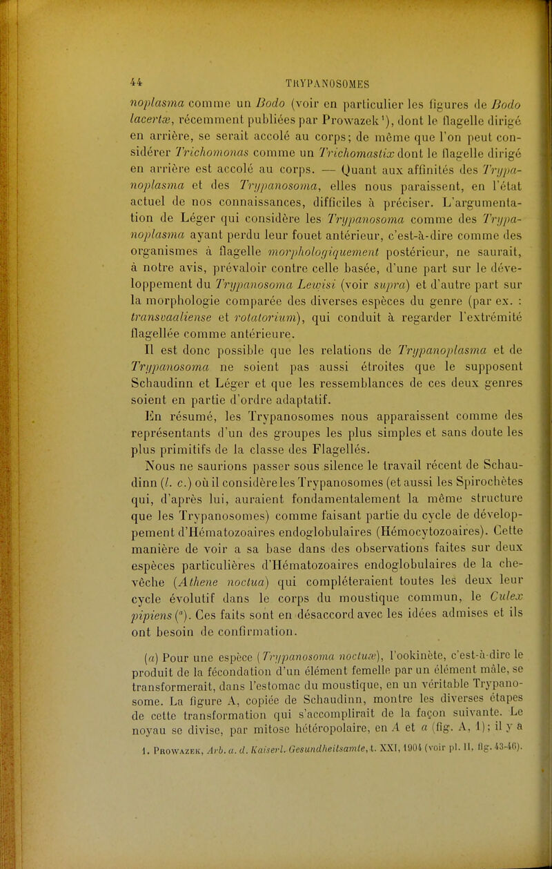 noplasma comme un Bodo (voir en particulier les figures de Bodo lacertas, récemment publiées par Prowazek'), dont le flagelle dirigé en arrière, se serait accolé au corps; de même que l'on peut con- sidérer Trichomonas comme un Trichomaslix dont le flagelle dirigé en arrière est accolé au corps. — Quant aux affinités des Trypa- noplasma et des Trypcmosoma, elles nous paraissent, en l'état actuel de nos connaissances, difficiles à préciser. L'argumenta- tion de Léger qui considère les Trypanosoma comme des Trypa- noplasma ayant perdu leur fouet antérieur, c'est-à-dire comme des organismes à flagelle morphologique^nent postérieur, ne saurait, à notre avis, prévaloir contre celle basée, d'une part sur le déve- loppement du Trypanosoma Leioisi (voir supra) et d'autre part sur la morphologie comparée des diverses espèces du genre (par ex. : transuaaliense et rotatorium), qui conduit à regarder l'extrémité flagellée comme antérieure. Il est donc possible que les relations de Trypanoplasma et de Trypanosoma ne soient pas aussi étroites que le supposent Schaudinn et Léger et que les ressemblances de ces deux genres soient en partie d'ordre adaptatif. En résumé, les Trypanosomes nous apparaissent comme des représentants d'un des groupes les plus simples et sans doute les plus primitifs de la classe des Flagellés. Nous ne saurions passer sous silence le travail récent de Schau- dinn (/. c.) où il considère les Trypanosomes (et aussi les Spirochètes qui, d'après lui, auraient fondamentalement la même structure que les Trypanosomes) comme faisant partie du cycle de dévelop- pement d'Hématozoaires endoglobulaires (Hémocytozoaires). Cette manière de voir a sa base dans des observations faites sur deux espèces particulières d'Hématozoaires endoglobulaires de la che- vêche {Athene noclua) qui compléteraient toutes les deux leur cycle évolutif dans le corps du moustique commun, le Culex jnpiens {). Ces faits sont en désaccord avec les idées admises et ils ont besoin de confirmation. (a) Pour une espèce (Trypanosoma noctux), l'ookinète, c'est-à-dire le produit de la fécondation d'un élément femelle par un élément mâle, se transformerait, dans l'estomac du moustique, en un véritable Trypano- some. La figure A, copiée de Schaudinn, montre les diverses étapes de cette transformation qui s'accomplirait de la façon suivante. Le noyau se divise, par mitose hctéropolairc, en A et a (fig. A, 1); il y a 1. Prowazek, Arb. a. d. Kaiserl. Gesundheilsamle,\.. XXI, 1904 (voir pl. II, ilg. 43-46).