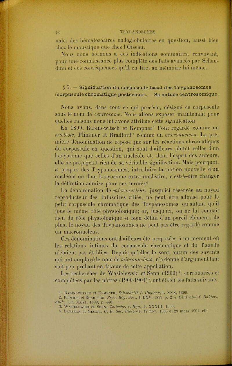 nale, des hématozoaires endoglobulaires en question, aussi bien chez le moustique que chez l'Oiseau. Nous nous bornons à ces indications sommaires, renvoyant, pour une connaissance plus complète des faits avancés par Schau- dina et des conséquences qu'il en tire, au mémoire lui-même. § 5. — Signification du corpuscule basai des Trypanosomes (corpuscule chromatique postérieur). — Sa nature centrosoroique. Nous avons, dans tout ce qui précède, désigné ce corpuscule sous le nom de centrosome. Nous allons exposer maintenant pour quelles raisons nous lui avons attribué cette signification. En 1899, Rabinowitsch et Kempner* l'ont regardé comme un nucléole, Plimmer et Bradford- comme \xn micronucleus. La pre- mière dénomination ne repose que sur les réactions chromatiques du corpuscule en question, qui sont d'ailleurs plutôt celles d'un karyosome que celles d'un nucléole et, dans l'esprit des auteurs, elle ne préjugeait rien de sa véritable signification. Mais pourquoi, à propos des Trypanosomes, introduire la notion nouvelle d'un nucléole ou d'un karyosome extra-nucléaire, c'est-à-dire changer la définition admise pour ces termes? La dénomination de niicromicleus, jusqu'ici réservée au noyau reproducteur des Infusoires ciliés, ne peut être admise pour le petit corpuscule chromatique des Trypanosomes qu'autant qu'il joue le même rôle physiologique; or, jusqu'ici, on ne lui connaît rien du rôle physiologique si bien défini d'un pareil élément; de plus, le noyau des Trypanosomes ne peut pas être regardé comme un macronucleus. Ces dénominations ont d'ailleurs été proposées à un moment où les relations intimes du corpuscule chromatique et du flagelle n'étaient pas établies. Depuis qu'elles le sont, aucun des savants qui ont employé le nom de 7nicronucleiis, n'adonné d'argument tant soit peu probant en faveur de cette appellation. Les recherches de Wasielewski et Senn (1900) ^ corroborées et complétées par les nôtres (1900-i901)\ontétabli les faits suivants, 1. IUbinowitsch et Kempneh, Zeitschrift f. Hygiène, t. XXX, 1899. 2. PuMMER et BiiADFORD, Proc. Rolj. Soc, t. LXV, 1899, p. 274. Cenlralbl.f. Balder., ■Abth. I, t. XXVI, 1899, p. 440. ■ 3. Wasielewski et Senn, Zeitschr. f. Hyg., t. XXXIII, 1900. 4. Lwehan et Mesnil, C. fi. Soc. Bioloqie, 17 nov. 1900 et 29 mars 1901, etc.